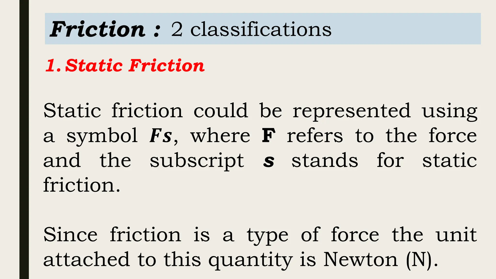 Friction : 2 classifications
1.Static Friction
Static friction could be represented using
a symbol 𝑭𝒔, where F refers to the force
and the subscript s stands for static
friction.
Since friction is a type of force the unit
attached to this quantity is Newton (N).
 