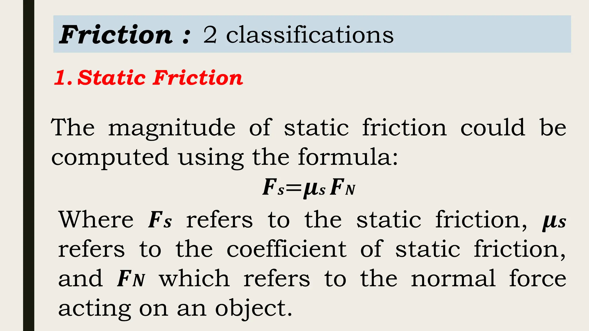 Friction : 2 classifications
1.Static Friction
The magnitude of static friction could be
computed using the formula:
𝑭𝒔=𝝁𝒔 𝑭𝑵
Where 𝑭𝒔 refers to the static friction, 𝝁𝒔
refers to the coefficient of static friction,
and 𝑭𝑵 which refers to the normal force
acting on an object.
 