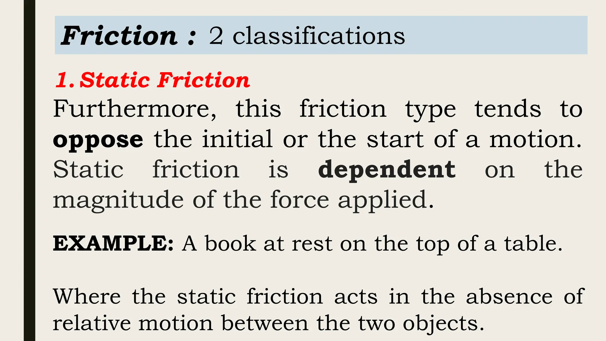 Friction : 2 classifications
1.Static Friction
Furthermore, this friction type tends to
oppose the initial or the start of a motion.
Static friction is dependent on the
magnitude of the force applied.
EXAMPLE: A book at rest on the top of a table.
Where the static friction acts in the absence of
relative motion between the two objects.
 