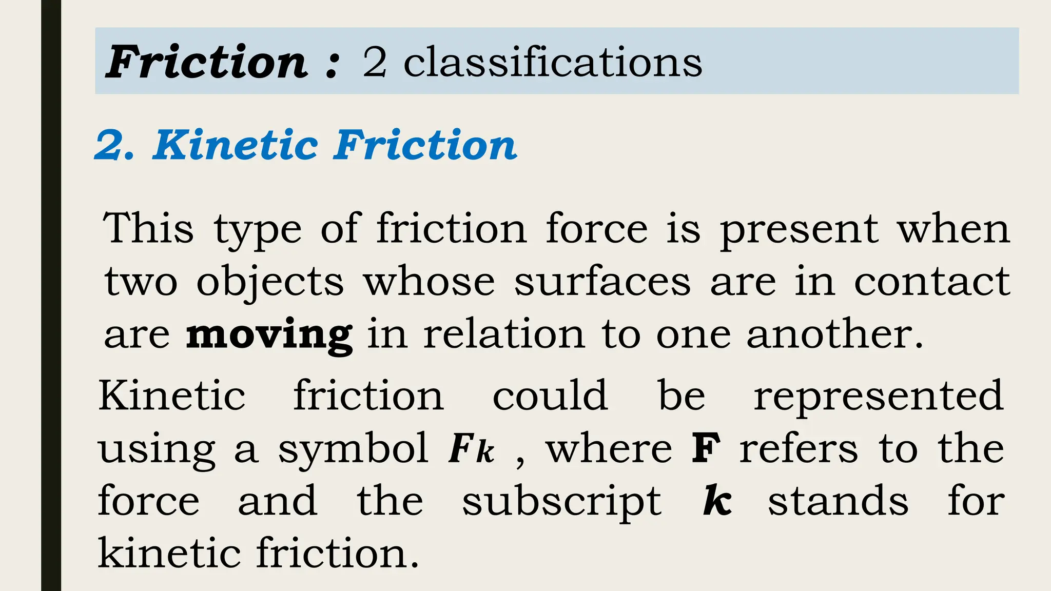 Friction : 2 classifications
2. Kinetic Friction
This type of friction force is present when
two objects whose surfaces are in contact
are moving in relation to one another.
Kinetic friction could be represented
using a symbol 𝑭𝒌 , where F refers to the
force and the subscript k stands for
kinetic friction.
 