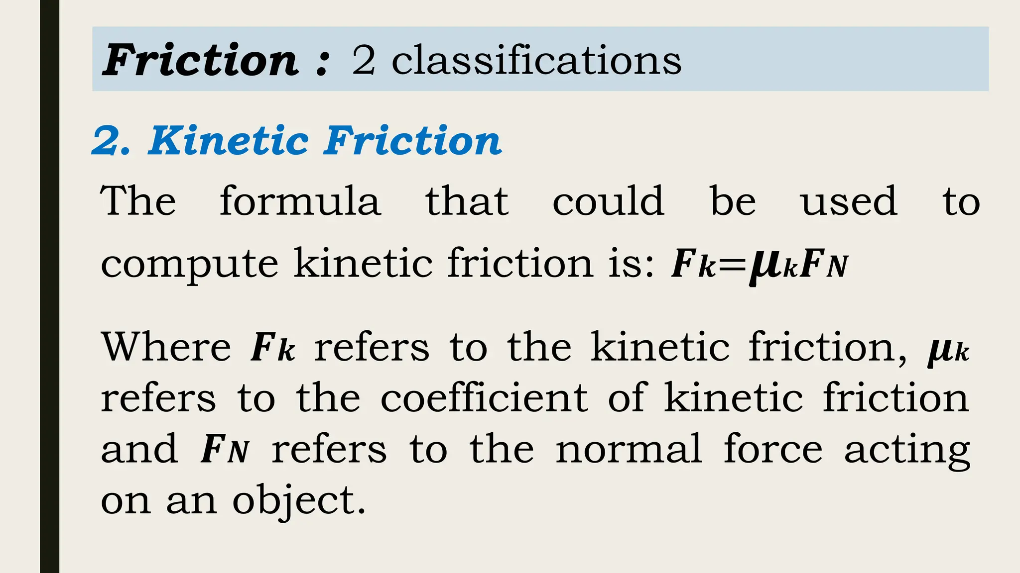 Friction : 2 classifications
2. Kinetic Friction
The formula that could be used to
compute kinetic friction is: 𝑭𝒌=𝝁𝒌𝑭𝑵
Where 𝑭𝒌 refers to the kinetic friction, 𝝁𝒌
refers to the coefficient of kinetic friction
and 𝑭𝑵 refers to the normal force acting
on an object.
 