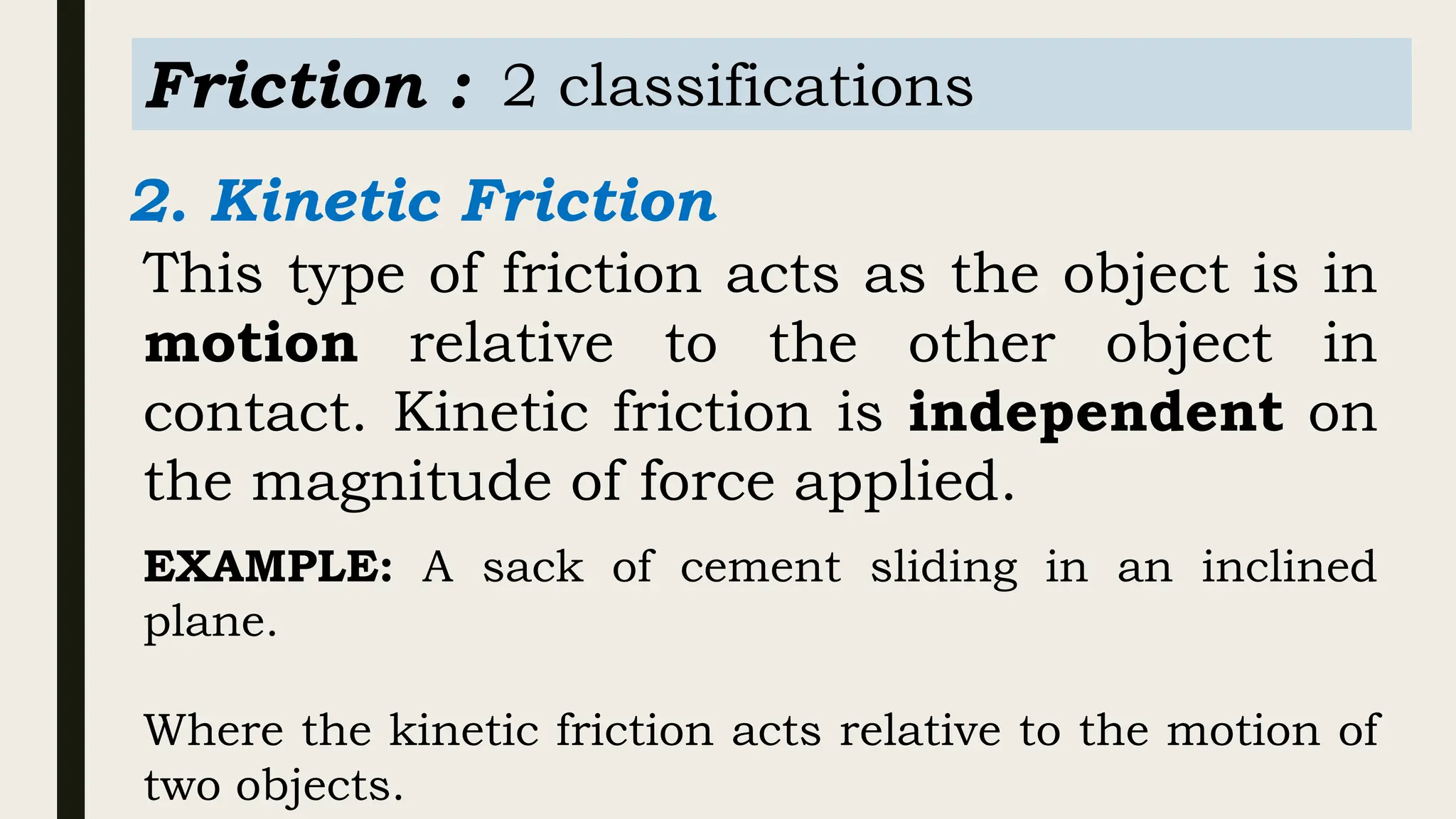 Friction : 2 classifications
2. Kinetic Friction
This type of friction acts as the object is in
motion relative to the other object in
contact. Kinetic friction is independent on
the magnitude of force applied.
EXAMPLE: A sack of cement sliding in an inclined
plane.
Where the kinetic friction acts relative to the motion of
two objects.
 