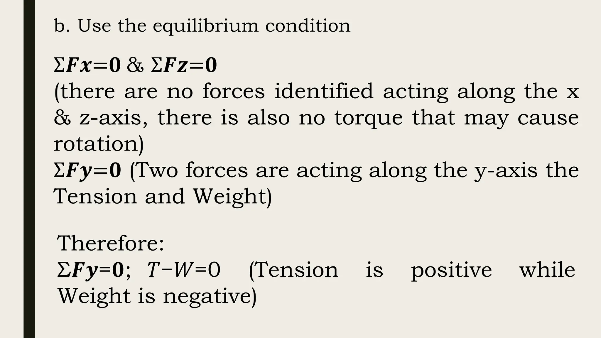 b. Use the equilibrium condition
Σ𝑭𝒙=𝟎 & Σ𝑭𝒛=𝟎
(there are no forces identified acting along the x
& z-axis, there is also no torque that may cause
rotation)
Σ𝑭𝒚=𝟎 (Two forces are acting along the y-axis the
Tension and Weight)
Therefore:
Σ𝑭𝒚=𝟎; 𝑇−𝑊=0 (Tension is positive while
Weight is negative)
 