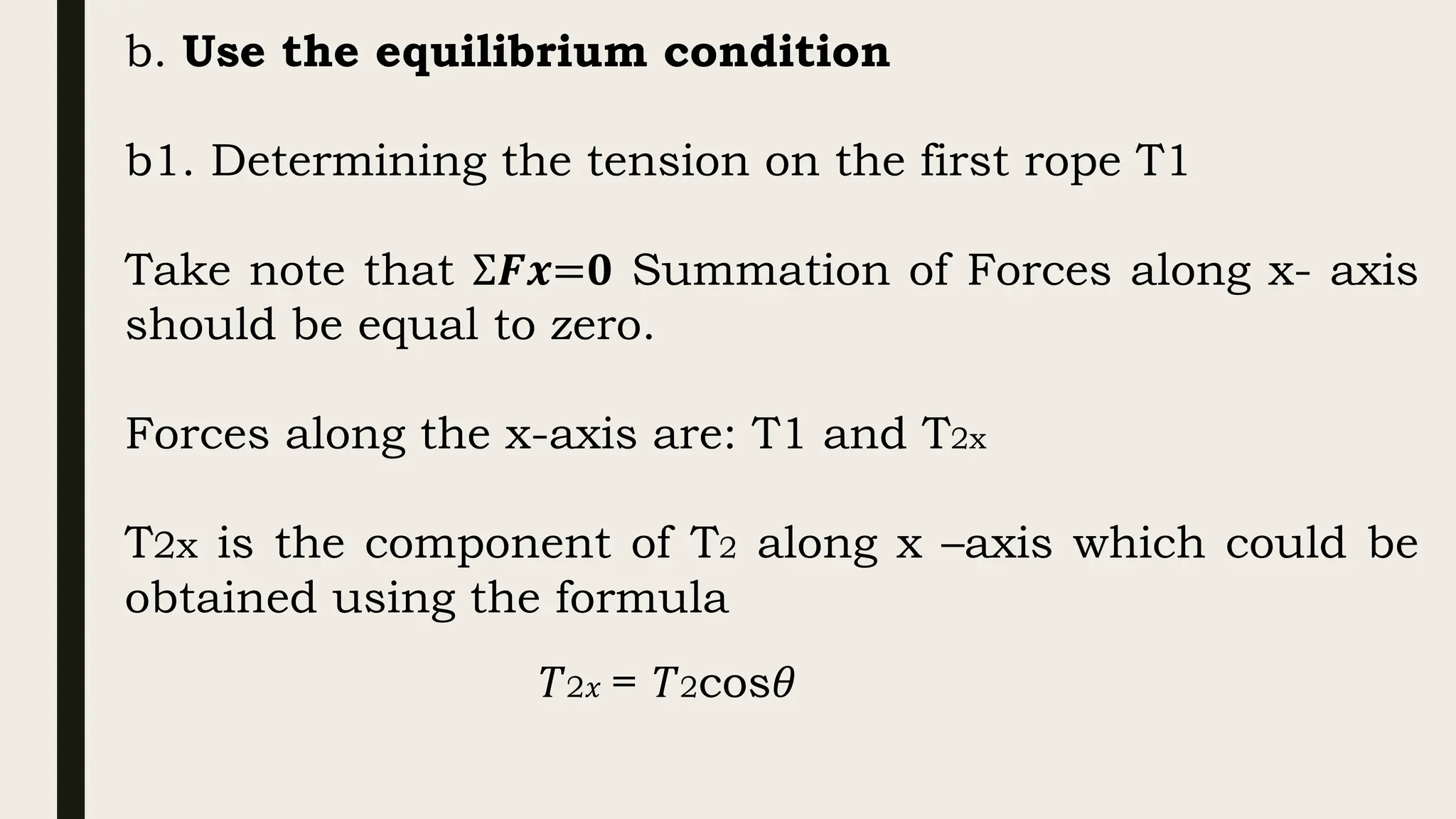 b. Use the equilibrium condition
b1. Determining the tension on the first rope T1
Take note that Σ𝑭𝒙=𝟎 Summation of Forces along x- axis
should be equal to zero.
Forces along the x-axis are: T1 and T2x
T2x is the component of T2 along x –axis which could be
obtained using the formula
𝑇2𝑥 = 𝑇2cos𝜃
 