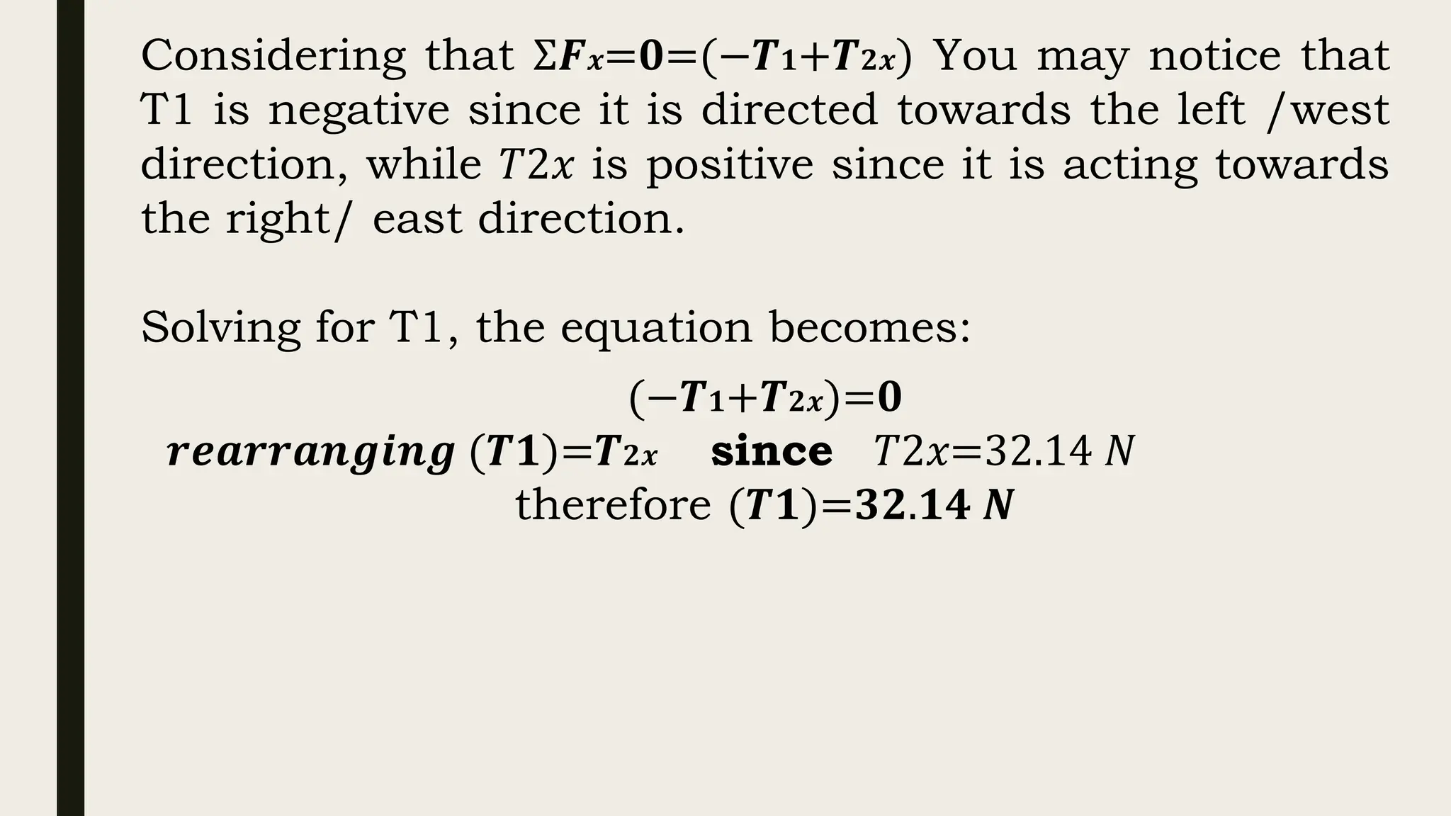 Considering that Σ𝑭𝒙=𝟎=(−𝑻𝟏+𝑻𝟐𝒙) You may notice that
T1 is negative since it is directed towards the left /west
direction, while 𝑇2𝑥 is positive since it is acting towards
the right/ east direction.
Solving for T1, the equation becomes:
(−𝑻𝟏+𝑻𝟐𝒙)=𝟎
𝒓𝒆𝒂𝒓𝒓𝒂𝒏𝒈𝒊𝒏𝒈 (𝑻𝟏)=𝑻𝟐𝒙 since 𝑇2𝑥=32.14 𝑁
therefore (𝑻𝟏)=𝟑𝟐.𝟏𝟒 𝑵
 