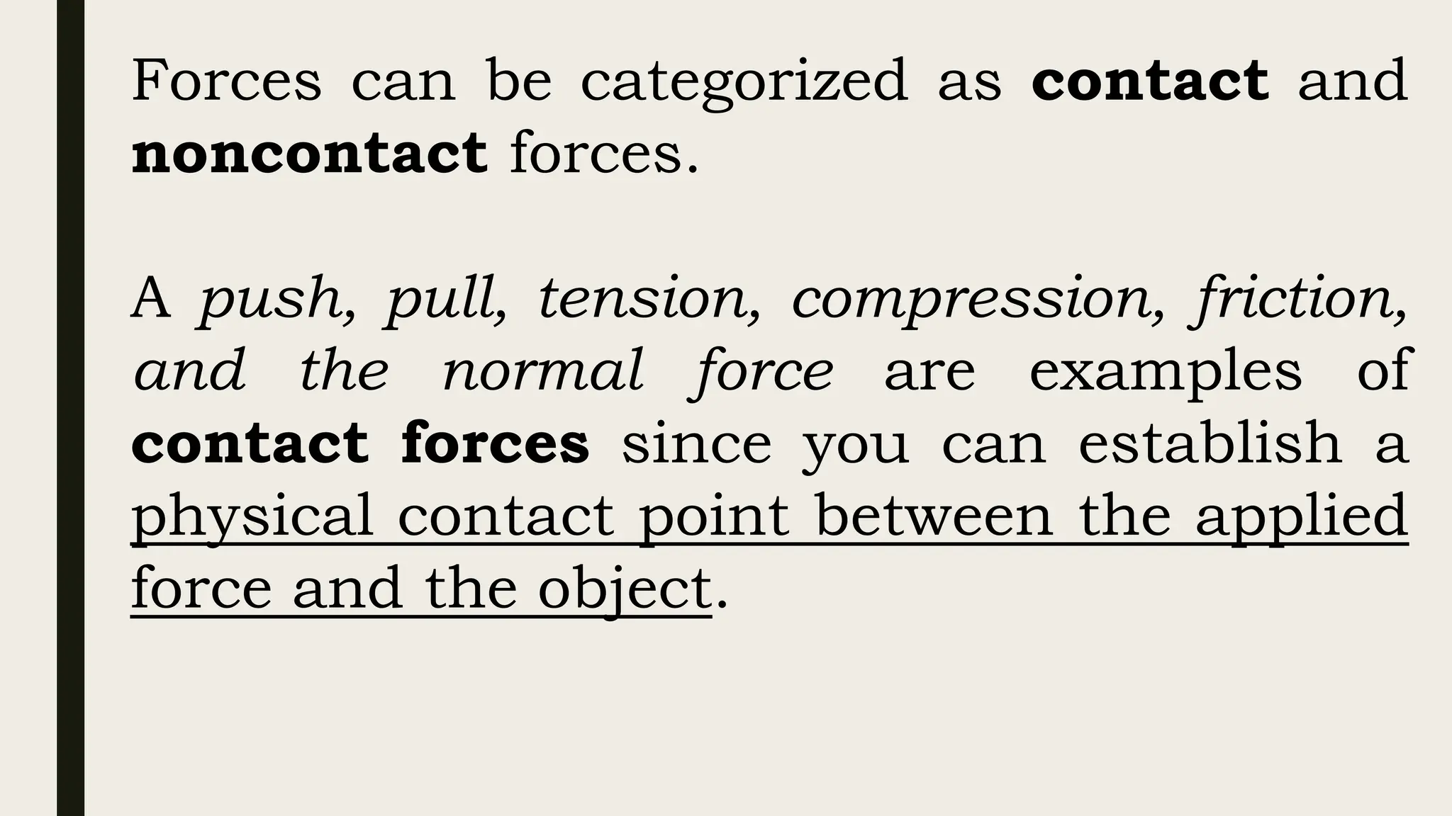 Forces can be categorized as contact and
noncontact forces.
A push, pull, tension, compression, friction,
and the normal force are examples of
contact forces since you can establish a
physical contact point between the applied
force and the object.
 