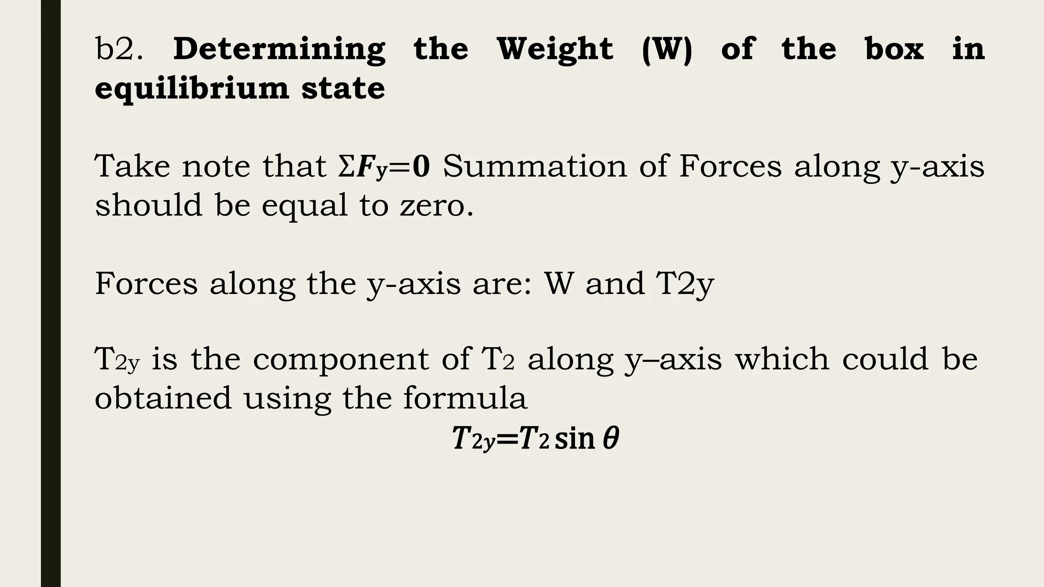 b2. Determining the Weight (W) of the box in
equilibrium state
Take note that Σ𝑭y=𝟎 Summation of Forces along y-axis
should be equal to zero.
Forces along the y-axis are: W and T2y
T2y is the component of T2 along y–axis which could be
obtained using the formula
𝑇2𝑦=𝑇2 sin 𝜃
 