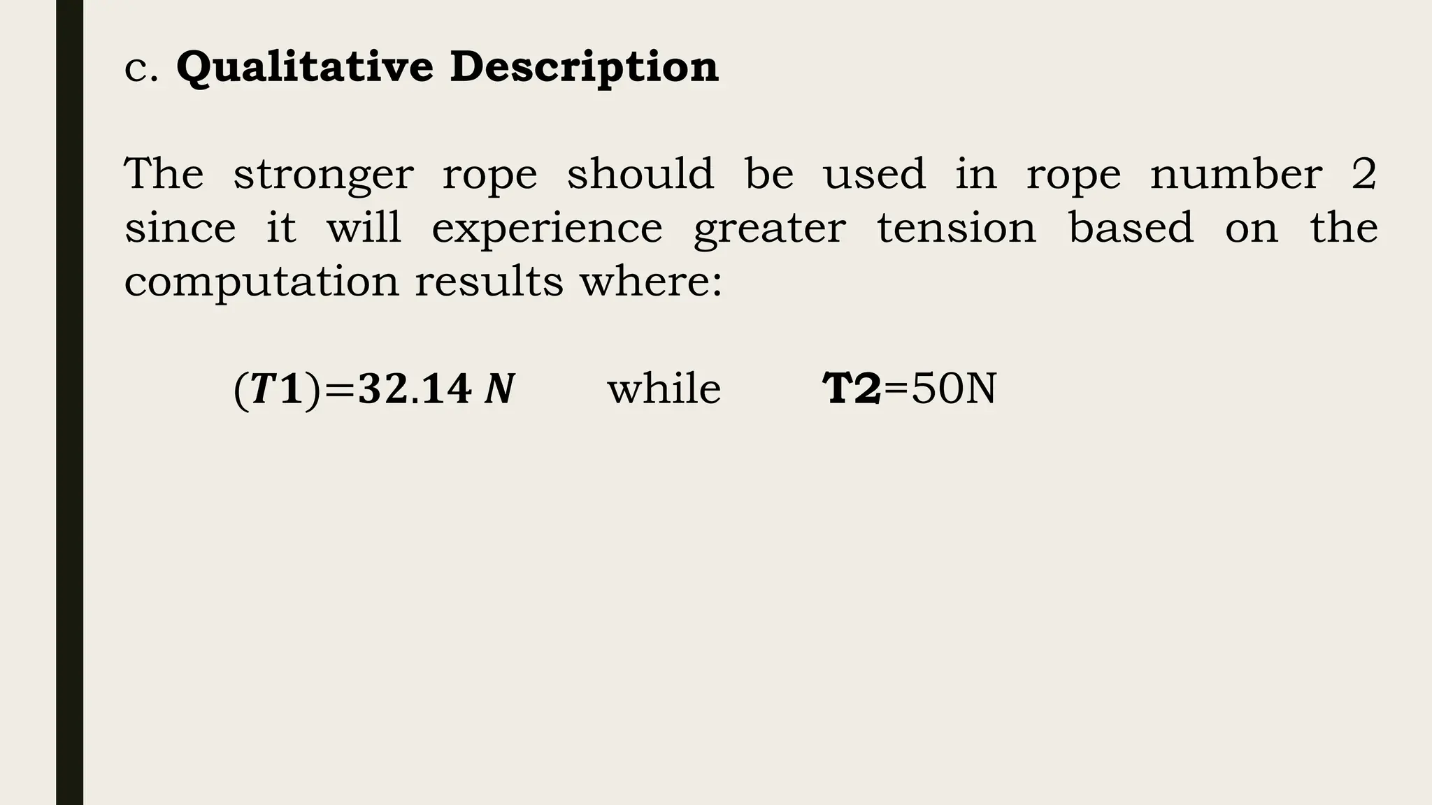 c. Qualitative Description
The stronger rope should be used in rope number 2
since it will experience greater tension based on the
computation results where:
(𝑻𝟏)=𝟑𝟐.𝟏𝟒 𝑵 while T2=50N
 