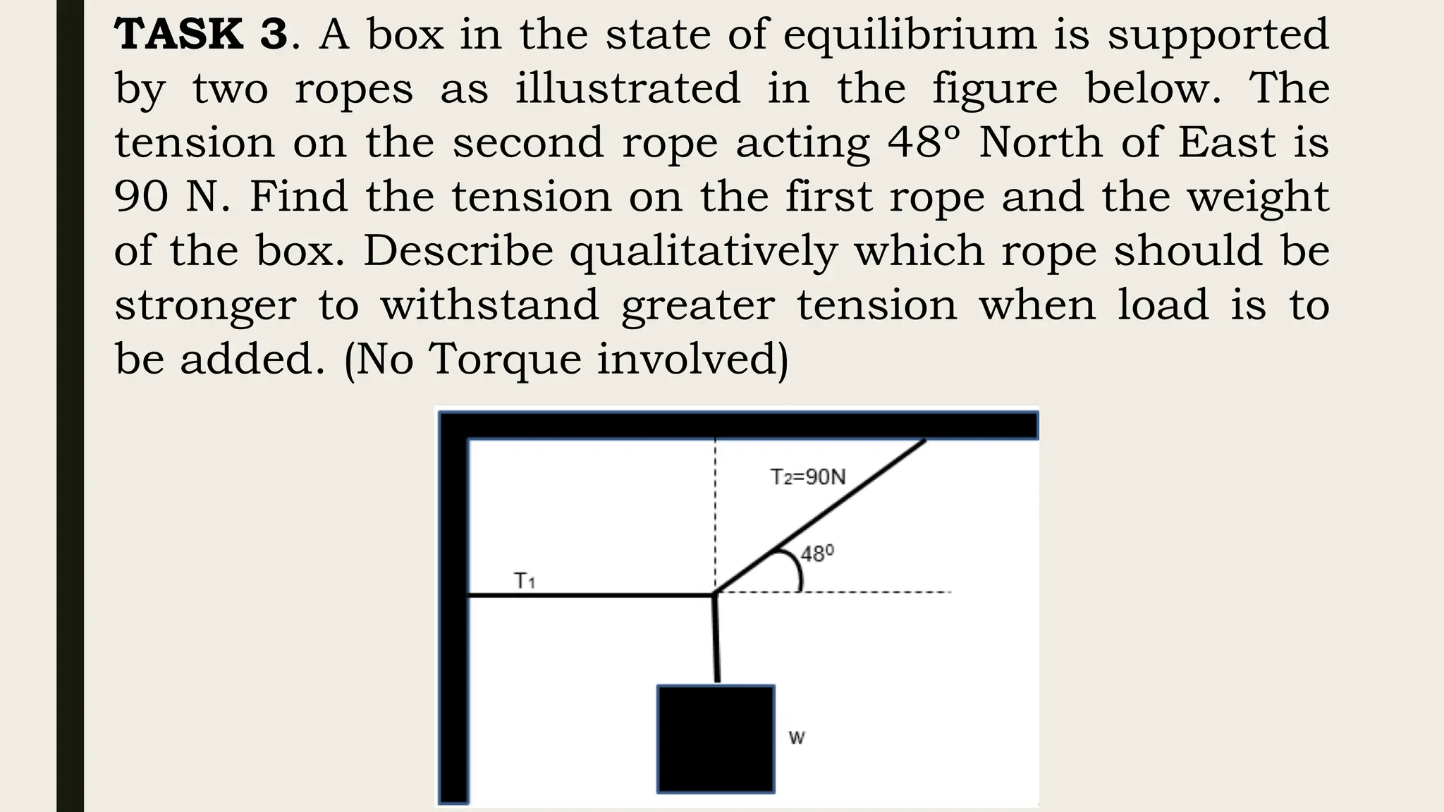 TASK 3. A box in the state of equilibrium is supported
by two ropes as illustrated in the figure below. The
tension on the second rope acting 48º North of East is
90 N. Find the tension on the first rope and the weight
of the box. Describe qualitatively which rope should be
stronger to withstand greater tension when load is to
be added. (No Torque involved)
 