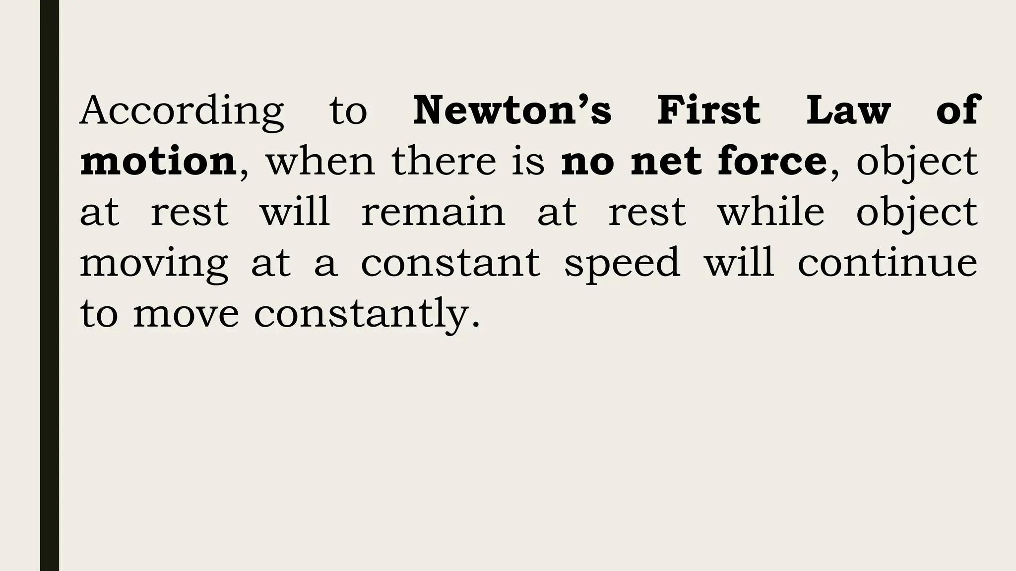 According to Newton’s First Law of
motion, when there is no net force, object
at rest will remain at rest while object
moving at a constant speed will continue
to move constantly.
 