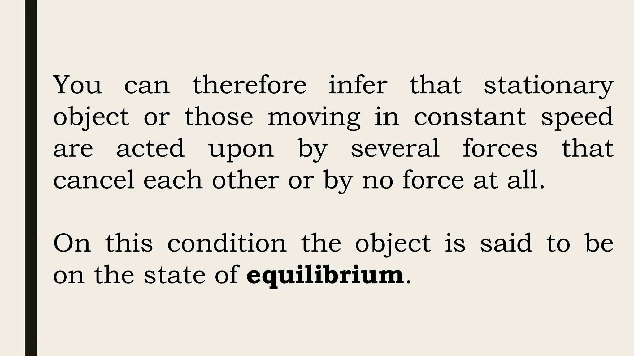 You can therefore infer that stationary
object or those moving in constant speed
are acted upon by several forces that
cancel each other or by no force at all.
On this condition the object is said to be
on the state of equilibrium.
 