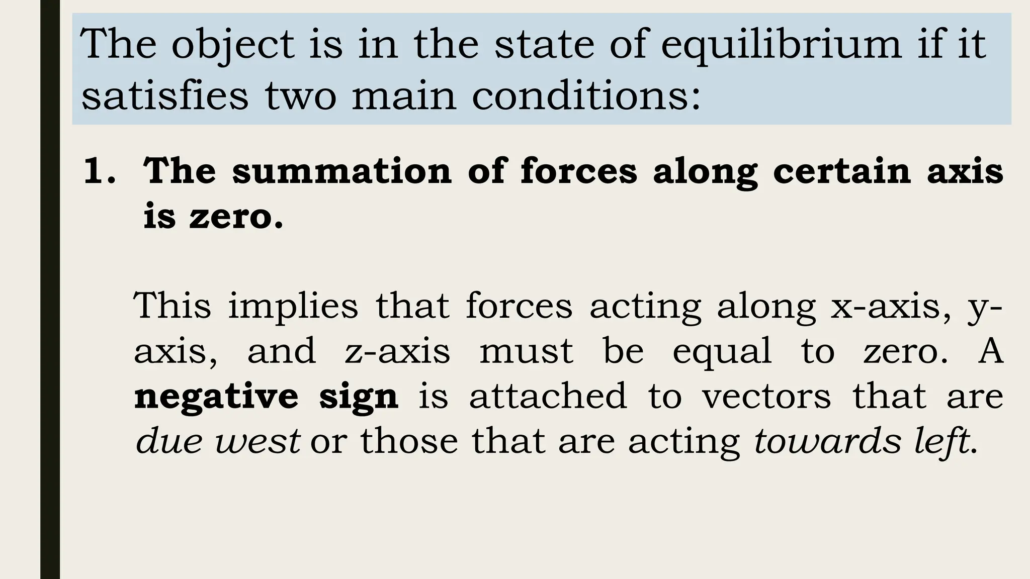 The object is in the state of equilibrium if it
satisfies two main conditions:
1. The summation of forces along certain axis
is zero.
This implies that forces acting along x-axis, y-
axis, and z-axis must be equal to zero. A
negative sign is attached to vectors that are
due west or those that are acting towards left.
 