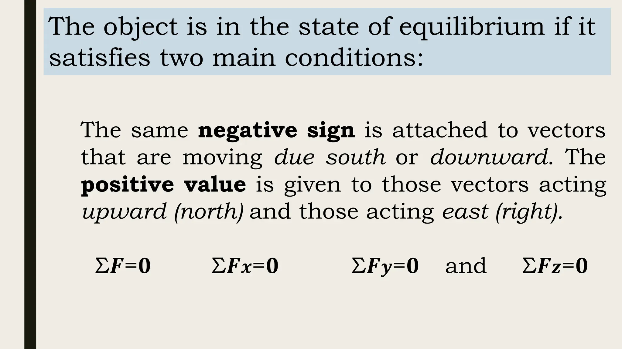 The object is in the state of equilibrium if it
satisfies two main conditions:
The same negative sign is attached to vectors
that are moving due south or downward. The
positive value is given to those vectors acting
upward (north) and those acting east (right).
Σ𝑭=𝟎 Σ𝑭𝒙=𝟎 Σ𝑭𝒚=𝟎 and Σ𝑭𝒛=𝟎
 