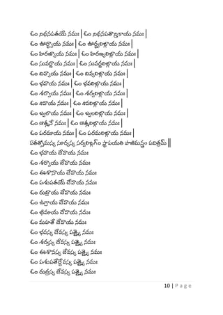 10 | P a g e
ఓం నిధనపతయే నమః | ఓం నిధనపత్వని
వ కాయ నమః |
ఓం ఊరా
ా ాయ నమః | ఓం ఊర
ా ాలిఙ్గ
్ య నమః |
ఓం హిరణాోయ నమః | ఓం హిరణోలిఙ్గ
్ య నమః |
ఓం స్తవరా
ు య నమః | ఓం స్తవర
ు లిఙ్గ
్ య నమః |
ఓం ద్వవాోయ నమః | ఓం ద్వవోలిఙ్గ
్ య నమః |
ఓం భ్వాయ నమః | ఓం భ్వలిఙ్గ
్ య నమః |
ఓం శ్రాాయ నమః | ఓం శ్రాలిఙ్గ
్ య నమః |
ఓం శివాయ నమః | ఓం శివలిఙ్గ
్ య నమః |
ఓం జాలాయ నమః | ఓం జాలలిఙ్గ
్ య నమః |
ఓం ఆతమనే నమః | ఓం ఆతమలిఙ్గ
్ య నమః |
ఓం పరమాయ నమః | ఓం పరమలిఙ్గ
్ య నమః |
ఏతత్రీమస్ో సూరోస్ో స్రాలిఙ్గ
్ గ్ం సా
ా పయతి పాణిమన
్ o పవిత
ీ మ్ ||
ఓం భ్వాయ దేవాయ నమః
ఓం శ్రాాయ దేవాయ నమః
ఓం ఈశానాయ దేవాయ నమః
ఓం పశుపతయే దేవాయ నమః
ఓం రుదా
ీ య దేవాయ నమః
ఓం ఉగ్భ
ీ య దేవాయ నమః
ఓం భీమాయ దేవాయ నమః
ఓం మహతే దేవాయ నమః
ఓం భ్వస్ో దేవస్ో పత్
య ిో నమః
ఓం శ్రాస్ో దేవస్ో పత్
య ిో నమః
ఓం ఈశానస్ో దేవస్ో పత్
య ిో నమః
ఓం పశుపతేర్ద
ే వస్ో పత్
య ిో నమః
ఓం రుద
ీ స్ో దేవస్ో పత్
య ిో నమః
 
