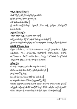 15 | P a g e
ఆతమ ప
ీ దక్షిణ నమసాకరం
ఈశానస్ీరావిదాోనామీశ్ారస్ీరాభూత్వనాo
బ్
ీ హామఽధిపతిర్రహమణోఽధిపతిర్రహామ
శివో మేఽస్త
వ స్దాశివోమ్ ||
శ్ర
ీ శారదాచంద
ీ మౌళీశ్ార సాామినే నమః ఆతమ ప
ీ దక్షిణ నమసాకరాన్
స్మరపయామి
సాష్ణ
ా ంగ నమసాకరం
ఉరసా శిరసా దృష్ణ
ా ో మనసా వచసా తథా |
పదాుోం కరాభాోం కరా
ు భాోం ప
ీ ణామోఽ ష్ణ
ా ంగ ఉచోతే ||
శ్ర
ీ శారదాచంద
ీ మౌళీశ్ార సాామినే నమః సాష్ణ
ా ంగ నమసాకరాన్ స్మరపయామి
వివిధోపచ్చర పనః పూజ
ఛత
ీ ం ధ్యరయామి, చ్చమరం వీజయామి, వాదాోన్ ఘోష్యామి, నృతోం
దరశయామి, గీతం శా
ీ వయామి, ఆందోళికాన్ ఆరోహయామి, అశాాన్
ఆరోహయామి, గజాన్ ఆరోహయామి, స్మస్
వ రాజ్యపచ్చర మంత్ర
ీ పచ్చర
శ్కు
వ ోపచ్చర భ్కు
వ ోపచ్చర పూజాం స్మరపయామి.
క్షమాపా
ీ ర
ా న
అపరాధ స్హసా
ీ ణి, కి
ీ యంతేஉహర్విశ్ం మయా |
దాసోஉయ మితి మాం మత్వా, క్షమస్ా పరమేశ్ార ||
స్రాాపరాధ్యన్ క్షమస్ా
మంత
ీ హ్రనం కి
ీ యాహ్రనం భ్కి
వ హ్రనం మహేశ్ార |
యత్పపజితం మయా దేవ పర్వపూర
ు ం తదస్త
వ తే ||
అనయా ధ్యోనావాహనాద్వ (స్దోోజాత విధినా) షోడశోపచ్చర పూజయా భ్గవాన్
స్రాాతమకః స్రాం శ్ర
ీ శారదాచంద
ీ మౌళీశ్ార దేవత్వ స్తప్ర
ీ తః స్తప
ీ స్న్ని వరదా
భ్వతు ఏతతులం శ్ర
ీ శారదాచంద
ీ మౌళీశ్ార సాామి దేవత్వరపణమస్త
వ |
 