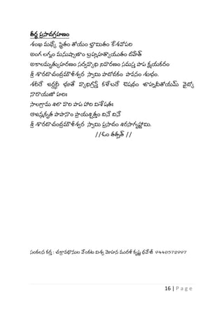 16 | P a g e
తీర
ా ప
ీ సాదగ
ీ హణం
శ్ంఖ మధేో స
ా తం త్రయం భా
ీ మితం కేశ్వోపర్వ
అంగ లగిం మన్తష్ణోణాం బ్
ీ హమహత్వోయుతం దహేత్
అకాలమృతుోహరణం స్రావాోధి నివారణం స్మస్
వ పాప క్షయకరం
శ్ర
ీ శారదాచంద
ీ మౌళీశ్ార సాామి పాదోదకం పావనం శుభ్ం.
శ్రీర్ద జర
ఝ రీ భూతే వాోధిగ
ీ స్త
వ కళేబ్ర్ద ఔష్ధం జాహివీత్రయమ్ వ
య దోో
నారాయణో హర్వః
సాలగ్భ
ీ మ శిలా వార్వ పాప హార్వ విశ్వష్తః
ఆజనమకృత పాపానాం పా
ీ యశిాత
వ ం ద్వనే ద్వనే
శ్ర
ీ శారదాచంద
ీ మౌళీశ్ార సాామి ప
ీ సాదం శిరసాగృహా
ు మి.
//ఓం తతీత్ //
స్ంకలన కర
వ : చకా
ీ వధ్యన్తల వేంకట విశ్ా మోహన మురళీ కృష్
ు ధవేజీ 9440572997
 