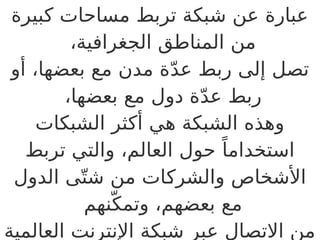 ‫كبيرة‬ ‫مساحات‬ ‫تربط‬ ‫شبكة‬ ‫عن‬ ‫عبارة‬
،‫الجغرافية‬ ‫المناطق‬ ‫من‬
‫أو‬ ،‫بعضها‬ ‫مع‬ ‫مدن‬ ‫ة‬ّ‫د‬‫ع‬ ‫ربط‬ ‫إلى‬ ‫تصل‬
،‫بعضها‬ ‫مع‬ ‫دول‬ ‫ة‬ّ‫د‬‫ع‬ ‫ربط‬
‫الشبكات‬ ‫أكثر‬ ‫هي‬ ‫الشبكة‬ ‫وهذه‬
‫تربط‬ ‫والتي‬ ،‫العالم‬ ‫حول‬ ً‫استخداما‬
‫الدول‬ ‫ى‬ّ‫شت‬ ‫من‬ ‫ات‬B
‫ك‬‫والشر‬ ‫األشخاص‬
‫نهم‬ّ‫وتمك‬ ،‫بعضهم‬ ‫مع‬
‫العالمية‬ ‫اإلنترنت‬ ‫شبكة‬ ‫عبر‬ ‫االتصال‬ ‫من‬
 