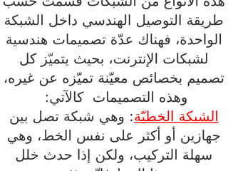 ‫حسب‬ ‫قسمت‬ ‫الشبكات‬ ‫من‬ ‫األنواع‬ ‫هذه‬
‫الشبكة‬ ‫داخل‬ ‫الهندسي‬ ‫التوصيل‬ ‫طريقة‬
‫هندسية‬ ‫تصميمات‬ ‫ة‬ّ‫د‬‫ع‬ ‫فهناك‬ ،‫الواحدة‬
‫كل‬ ‫ز‬ّ‫يتمي‬ ‫بحيث‬ ،‫اإلنترنت‬ ‫لشبكات‬
،‫غيره‬ ‫عن‬ ‫زه‬ّ‫تمي‬ ‫نة‬ّ‫معي‬ ‫بخصائص‬ ‫تصميم‬
:‫كاآلتي‬ ‫التصميمات‬ ‫وهذه‬
‫ة‬ّ‫الخطي‬ ‫الشبكة‬
‫بين‬ ‫تصل‬ ‫شبكة‬ ‫وهي‬ :
‫وهي‬ ،‫الخط‬ ‫نفس‬ ‫على‬ ‫أكثر‬ ‫أو‬ ‫جهازين‬
‫خلل‬ ‫حدث‬ ‫إذا‬ ‫ولكن‬ ،‫التركيب‬ ‫سهلة‬
 