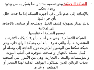 -
:‫ة‬ّ‫ي‬‫النجم‬ ‫الشبكة‬
‫وجود‬ ‫من‬ ‫به‬ ‫ز‬ّ‫يتمي‬ ‫لما‬ ‫منتشر‬ ‫تصميم‬ ‫وهو‬
،‫تحكم‬ ‫وحدة‬
‫خلل‬ ‫حدث‬ ‫ما‬ ‫إذا‬ ‫الشبكة‬ ‫أجهزة‬ ‫باقي‬ ‫ر‬ّ‫تأث‬ ‫عدم‬ ‫إلى‬ ‫باإلضافة‬
،‫فيها‬ ‫جزء‬ ‫بأي‬
‫باإلضافة‬ ،‫صيانته‬ ‫أو‬ ‫وتصليحه‬ ‫الخلل‬ ‫كشف‬ ‫بسهولة‬ ‫تمتاز‬ ‫لذلك‬
‫إمكانية‬ ‫إلى‬
.‫تقليصها‬ ‫أو‬ ‫الشبكة‬ ‫توسيع‬
‫اإلنترنت‬ ‫شبكات‬ ‫أنواع‬ ‫أحدث‬ ‫من‬ ‫وهي‬ :‫الالسلكية‬ ‫الشبكة‬
‫وهي‬ ،‫فاي‬ ‫الواي‬ ‫بشبكة‬ ‫بالغالب‬ ‫تعرف‬ ‫والتي‬ ،ً‫حاليا‬ ‫المنتشرة‬
‫أو‬ ‫وصلة‬ ‫إلى‬ ‫الحاجة‬ ‫دون‬ ‫لإلنترنت‬ ‫الوصول‬ ‫من‬ ‫تمكننا‬ ‫شبكة‬
‫البيوت‬ ‫أغلب‬ ‫في‬ ‫متوفرة‬ ‫وأصبحت‬ ،‫بالجهاز‬ ‫نشبكه‬ ‫كيبل‬
‫أصبحت‬ ‫التي‬ ‫األمور‬ ‫من‬ ‫وهي‬ ،‫التجارية‬ ‫والمحال‬ ‫والمؤسسات‬
‫أو‬ ‫المتجر‬ ‫لهذا‬ ‫الذكية‬ ‫الهواتف‬ ‫يمتلكون‬ ‫الذين‬ ‫الزبائن‬ ‫تجذب‬
.‫غيره‬ ‫أو‬ ‫المطعم‬
 
