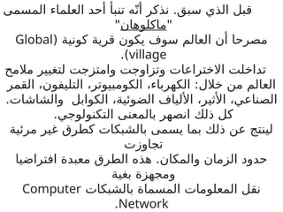 ‫المسمى‬ ‫العلماء‬ ‫أحد‬ ‫تنبأ‬ ‫ه‬ّ‫أن‬ ‫نذكر‬ .‫سبق‬ ‫الذي‬ ‫قبل‬
"
‫ماكلوهان‬
"
( ‫كونية‬ ‫قرية‬ ‫يكون‬ ‫سوف‬ ‫العالم‬ ‫أن‬ ‫مصرحا‬
Global
village
.)
‫مالمح‬ ‫لتغيير‬ ‫وامتزجت‬ ‫وتزاوجت‬ ‫االختراعات‬ ‫تداخلت‬
‫الكهرباء‬ :‫خالل‬ ‫من‬ ‫العالم‬
،
‫الكومبيوتر‬
،
‫التليفون‬
،
‫القمر‬
‫الصناعي‬
،
‫األثير‬
،
‫الضوئية‬ ‫األلياف‬
،
.‫والشاشات‬ ‫الكوابل‬
‫التكنولوجي‬ ‫بالمعنى‬ ‫انصهر‬ ‫ذلك‬ ‫كل‬
.
‫مرئية‬ ‫غير‬ ‫كطرق‬ ‫بالشبكات‬ ‫يسمى‬ ‫بما‬ ‫ذلك‬ ‫عن‬ ‫لينتج‬
‫تجاوزت‬
‫افتراضيا‬ ‫معبدة‬ ‫الطرق‬ ‫هذه‬ .‫والمكان‬ ‫الزمان‬ ‫حدود‬
‫بغية‬ ‫ومجهزة‬
‫بالشبكات‬ ‫المسماة‬ ‫المعلومات‬ ‫نقل‬
Computer
Network
.
 