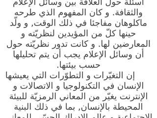 ‫اإلعالم‬ ‫وسائل‬ ‫بين‬ ‫العالقة‬ ‫حول‬ ‫أسئلة‬
‫طرحه‬ ‫الذي‬ ‫المفهوم‬ ‫كان‬ ‫و‬ .‫والثقافة‬
‫د‬ّ‫ول‬ ‫و‬ ,‫الوقت‬ ‫ذلك‬ ‫في‬ ‫مفاجئا‬ ‫ماكلوهان‬
‫و‬ ‫ته‬ّ‫لنظري‬ ‫المؤيدين‬ ‫من‬ ّ‫ل‬‫ك‬ ‫حينها‬
‫حول‬ ‫ته‬ّ‫نظري‬ ‫تدور‬ ‫كانت‬ ‫و‬ .‫لها‬ ‫المعارضين‬
‫تحليلها‬ ‫يتم‬ ‫أن‬ ‫يجب‬ ‫اإلعالم‬ ‫وسائل‬ ‫أن‬
.‫بيئتها‬ ‫حسب‬
‫يعيشها‬ ‫التي‬ ‫رات‬ّ‫التطو‬ ‫و‬ ‫رات‬ّ‫التغي‬ ‫إن‬
‫و‬ ‫االتصاالت‬ ‫و‬ ‫التكنولوجيا‬ ‫في‬ ‫اإلنسان‬
‫للبيئة‬ ‫ة‬ّ‫الرمزي‬ ‫المعاني‬ ‫من‬ ‫ر‬ّ‫يغي‬ ‫اإلنترنت‬
‫البنية‬ ‫ذلك‬ ‫في‬ ‫بما‬ ,‫باإلنسان‬ ‫المحيطة‬
 