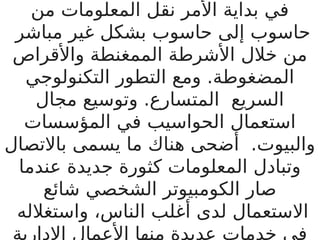 ‫من‬ ‫المعلومات‬ ‫نقل‬ ‫األمر‬ ‫بداية‬ ‫في‬
‫مباشر‬ ‫غير‬ ‫بشكل‬ ‫حاسوب‬ ‫إلى‬ ‫حاسوب‬
‫واألقراص‬ ‫الممغنطة‬ ‫األشرطة‬ ‫خالل‬ ‫من‬
‫التكنولوجي‬ ‫التطور‬ ‫ومع‬ .‫المضغوطة‬
‫مجال‬ ‫وتوسيع‬ .‫المتسارع‬ ‫السريع‬
‫المؤسسات‬ ‫في‬ ‫الحواسيب‬ ‫استعمال‬
‫باالتصال‬ ‫يسمى‬ ‫ما‬ ‫هناك‬ ‫أضحى‬ .‫والبيوت‬
‫عندما‬ ‫جديدة‬ ‫كثورة‬ ‫المعلومات‬ ‫وتبادل‬
‫شائع‬ ‫الشخصي‬ ‫الكومبيوتر‬ ‫صار‬
‫واستغالله‬ ،‫الناس‬ ‫أغلب‬ ‫لدى‬ ‫االستعمال‬
‫اإلدارية‬ ‫األعمال‬ ‫منها‬ ‫عديدة‬ ‫خدمات‬ ‫في‬
 