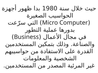 ‫سنة‬ ‫خالل‬ ‫حيث‬
1980
‫أجهزة‬ ‫ظهور‬ ‫بدا‬
‫الصغيرة‬ ‫الحواسيب‬
(
Micro Computer
‫عت‬ّ‫سر‬ ‫التي‬ )
‫ر‬B
‫و‬‫التط‬ ‫عملية‬ ‫بدورها‬
( ‫األعمال‬ ‫مجال‬ ‫في‬
Business
)
‫المستخدمين‬ ‫بتمكين‬ ‫وذلك‬ .‫والصناعة‬
‫حواسيبهم‬ ‫من‬ ‫االستفادة‬ ‫على‬ ‫القدرة‬
‫والمعلومات‬ ‫الشخصية‬
.‫المستخدمين‬ ‫من‬ ‫المصدر‬ ‫المرئية‬ ‫غير‬
 