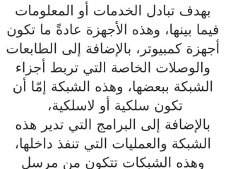 ‫المعلومات‬ ‫أو‬ ‫الخدمات‬ ‫تبادل‬ ‫بهدف‬
‫تكون‬ ‫ما‬ ً‫ة‬‫عاد‬ ‫األجهزة‬ ‫وهذه‬ ،‫بينها‬ ‫فيما‬
‫الطابعات‬ ‫إلى‬ ‫باإلضافة‬ ،‫كمبيوتر‬ ‫أجهزة‬
‫أجزاء‬ ‫تربط‬ ‫التي‬ ‫الخاصة‬ ‫والوصالت‬
‫أن‬ ‫ا‬ّ‫م‬‫إ‬ ‫الشبكة‬ ‫وهذه‬ ،‫ببعضها‬ ‫الشبكة‬
،‫السلكية‬ ‫أو‬ ‫سلكية‬ ‫تكون‬
‫هذه‬ ‫تدير‬ ‫التي‬ ‫البرامج‬ ‫إلى‬ ‫باإلضافة‬
،‫داخلها‬ ‫تنفذ‬ ‫التي‬ ‫والعمليات‬ ‫الشبكة‬
‫مرسل‬ ‫من‬ ‫تتكون‬ ‫الشبكات‬ ‫وهذه‬
 
