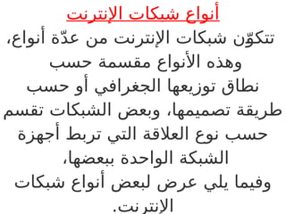 ‫اإلنترنت‬ ‫شبكات‬ ‫أنواع‬
،‫أنواع‬ ‫ة‬ّ‫د‬‫ع‬ ‫من‬ ‫اإلنترنت‬ ‫شبكات‬ ‫ن‬ّB
‫و‬‫تتك‬
‫حسب‬ ‫مقسمة‬ ‫األنواع‬ ‫وهذه‬
‫حسب‬ ‫أو‬ ‫الجغرافي‬ ‫توزيعها‬ ‫نطاق‬
‫تقسم‬ ‫الشبكات‬ ‫وبعض‬ ،‫تصميمها‬ ‫طريقة‬
‫أجهزة‬ ‫تربط‬ ‫التي‬ ‫العالقة‬ ‫نوع‬ ‫حسب‬
،‫ببعضها‬ ‫الواحدة‬ ‫الشبكة‬
‫شبكات‬ ‫أنواع‬ ‫لبعض‬ ‫عرض‬ ‫يلي‬ ‫وفيما‬
.‫اإلنترنت‬
 