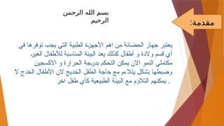 ‫في‬ ‫توفرها‬ ‫يجب‬ ‫التي‬ ‫الطبية‬ ‫األجهزة‬ ‫اهم‬ ‫من‬ ‫الحضانة‬ ‫جهاز‬ ‫يعتبر‬
‫الغير‬ ‫لألطفال‬ ‫المناسبة‬ ‫البيئة‬ ‫يعد‬ ‫كذلك‬ ‫أطفال‬ ‫و‬ ‫والدة‬ ‫قسم‬ ‫أي‬
‫االكسجين‬ ‫و‬ ‫الحرارة‬ ‫بدرجة‬ ‫التحكم‬ ‫يمكن‬ ‫االن‬ ‫النمو‬ ‫مكتملي‬
‫ال‬ ‫الخدج‬ ‫األطفال‬ ‫الن‬ ‫الخديج‬ ‫الطفل‬ ‫حاجة‬ ‫مع‬ ‫يتالءم‬ ‫بشكل‬ ‫وضبطها‬
‫اخر‬ ‫طفل‬ ‫كأي‬ ‫الطبيعية‬ ‫البيئة‬ ‫مع‬ ‫التالؤم‬ ‫يمكنهم‬ .
:‫مقدمة‬
‫الرحمن‬ ‫الله‬ ‫بسم‬
‫ال‬
‫ر‬
‫ح‬
‫يم‬
 