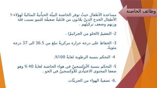 ‫الحاضنة‬ ‫وظائف‬
1-‫لهؤالء‬ ٌ‫ة‬‫المثالي‬ ٌ‫ة‬‫تي‬ٌ‫الحيا‬ ‫ة‬‫ٌئ‬‫البي‬ ‫الحاضنة‬ ‫توفر‬ ٌ‫حيث‬ ‫األطفال‬ ‫مساعدة‬
‫قلة‬ ‫بسبب‬ ‫للنمو‬ ‫ٌة‬‫ف‬‫ضعي‬ ٌ‫ة‬‫قابلي‬ ‫من‬ ‫انون‬ٌ‫ع‬‫ي‬ ٌ‫الذين‬ ‫الخدج‬ ‫األطفال‬
. ‫هم‬ٌ‫تركيب‬ ‫وضعف‬ ‫وزنهم‬
2
. ) ( -
ٌ‫م‬‫الجراثي‬ ‫من‬ ‫الخلو‬ ٌ‫م‬‫التعقي‬
3
-
‫من‬ ‫تبلغ‬ ٌ‫ة‬‫مركزي‬ ‫حرارة‬ ‫درجة‬ ‫على‬ ‫الحفاظ‬
36.5
‫الى‬
37
‫درجة‬
.ٌ‫ة‬‫مئوي‬
4
-
ٌ‫ة‬‫لغاي‬ ‫الرطوبة‬ ‫بنسبة‬ ‫التحكم‬
100
.%
5
-
ٌ‫ة‬‫لغاي‬ ‫الحاضنة‬ ‫هواء‬ ‫في‬ ٌ‫األوكسجين‬ ‫بنسبة‬ ‫التحكم‬
40
%
‫وهو‬
. ‫الجو‬ ‫في‬ ٌ‫لألوكسجين‬ ‫دي‬ٌ‫االعتيا‬ ‫المحتوى‬ ‫ضعفا‬
6
-
‫ات‬‫ٌئ‬‫الجزي‬ ‫من‬ ‫الهواء‬ ٌ‫ة‬‫تصفي‬ .
 