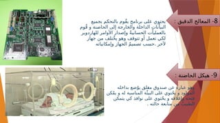 ‫بجميع‬ ‫بالتحكم‬ ‫ٌوم‬‫ق‬‫ي‬ ‫برنامج‬ ‫على‬ ‫يحتوي‬
‫وم‬ٌ‫ق‬ ‫و‬ ‫الحاضنة‬ ‫إلى‬ ‫والخارجة‬ ‫الداخلة‬ ‫نات‬ٌ‫البيا‬
‫للهاردوير‬ ‫األوامر‬ ‫وإصدار‬ ٌ‫ة‬‫الحسابي‬ ‫ت‬ٌ‫بالعمليا‬
‫جهاز‬ ‫من‬ ‫ٌتلف‬‫خ‬‫ي‬ ‫وهو‬ ‫تتوقف‬ ‫أو‬ ‫تعمل‬ ‫لكي‬
.
‫وإمكانياته‬ ‫الجهاز‬ ٌ‫م‬‫تصمي‬ ‫حسب‬ ‫آلخر‬
8
: -
‫الدقيق‬ ‫المعالج‬
9
: -
‫الحاضنة‬ ‫هيكل‬
‫بداخله‬ ‫ضع‬ٌ‫يو‬ ‫لق‬-
‫غ‬‫م‬ ‫صندوق‬ ‫عن‬ ‫عبارة‬ ‫وهو‬
‫كن‬ٌ‫م‬‫ي‬ ‫و‬ ‫له‬ ‫المناسبة‬ ‫ة‬‫ٌئ‬‫البي‬ ‫على‬ ‫توي‬ٌ‫ح‬‫ي‬ ‫و‬ ‫المولود‬
‫يتمكن‬ ‫كي‬ ‫نوافذ‬ ‫على‬ ‫توي‬ٌ‫ح‬‫ي‬ ‫و‬ ‫وإغالقه‬ ‫فتحه‬
. ‫حالته‬ ‫متابعة‬ ‫من‬ ٌ‫الطبيب‬
 