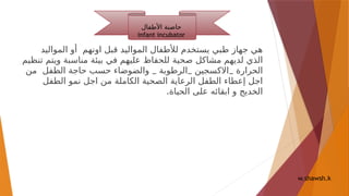 ‫المواليد‬ ‫أو‬ ‫اونهم‬ ‫قبل‬ ‫المواليد‬ ‫لألطفال‬ ‫يستخدم‬ ‫طبي‬ ‫جهاز‬ ‫هي‬
‫صحية‬ ‫مشاكل‬ ‫لديهم‬ ‫الذي‬
‫تنظيم‬ ‫ويتم‬ ‫مناسبة‬ ‫بيئة‬ ‫في‬ ‫عليهم‬ ‫للحفاظ‬
‫الحرارة‬
_ _ _
‫من‬ ‫الطفل‬ ‫حاجة‬ ‫حسب‬ ‫والضوضاء‬ ‫الرطوبة‬ ‫االكسجين‬
‫الطفل‬ ‫نمو‬ ‫اجل‬ ‫من‬ ‫الكاملة‬ ‫الصحية‬ ‫الرعاية‬ ‫الطفل‬ ‫إعطاء‬ ‫اجل‬
.‫الحياة‬ ‫على‬ ‫ابقائه‬ ‫و‬ ‫الخديج‬
‫األطفال‬ ‫حاضنة‬
infant incubator
w.shawsh.k
 