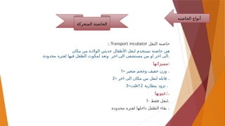:.Transport incubator ‫النقل‬ ‫حاضنة‬
‫ل‬ ‫تستخدم‬ ‫حاضنة‬ ‫هي‬
‫الوالدة‬ ‫حديثي‬ ‫األطفال‬ ‫نقل‬
‫مكان‬ ‫من‬
‫اخر‬ ‫الى‬ ‫مستشفى‬ ‫من‬ ‫او‬ ‫اخر‬ ‫الى‬
‫محدودة‬ ‫لفتره‬ ‫فيها‬ ‫الطفل‬ ‫لمكوث‬ ‫وتعد‬ .
‫مميزاتها‬:
1= ‫صغير‬ ‫وحجم‬ ‫خفيف‬ ‫وزن‬ .
2= ‫اخر‬ ‫الى‬ ‫مكان‬ ‫من‬ ‫لنقل‬ ‫قابله‬ .
3= ‫تزود‬
‫ببطارية‬
12
‫فلت‬ .
‫عيوبها‬:.
1- ‫فقط‬ ‫لنقل‬.
‫محدودة‬ ‫لفتره‬ ‫داخلها‬ ‫الطفل‬ ‫بقاء‬ .
‫الحاض‬ ‫أنواع‬
‫نه‬
‫المتحركة‬ ‫الحاضنة‬
 