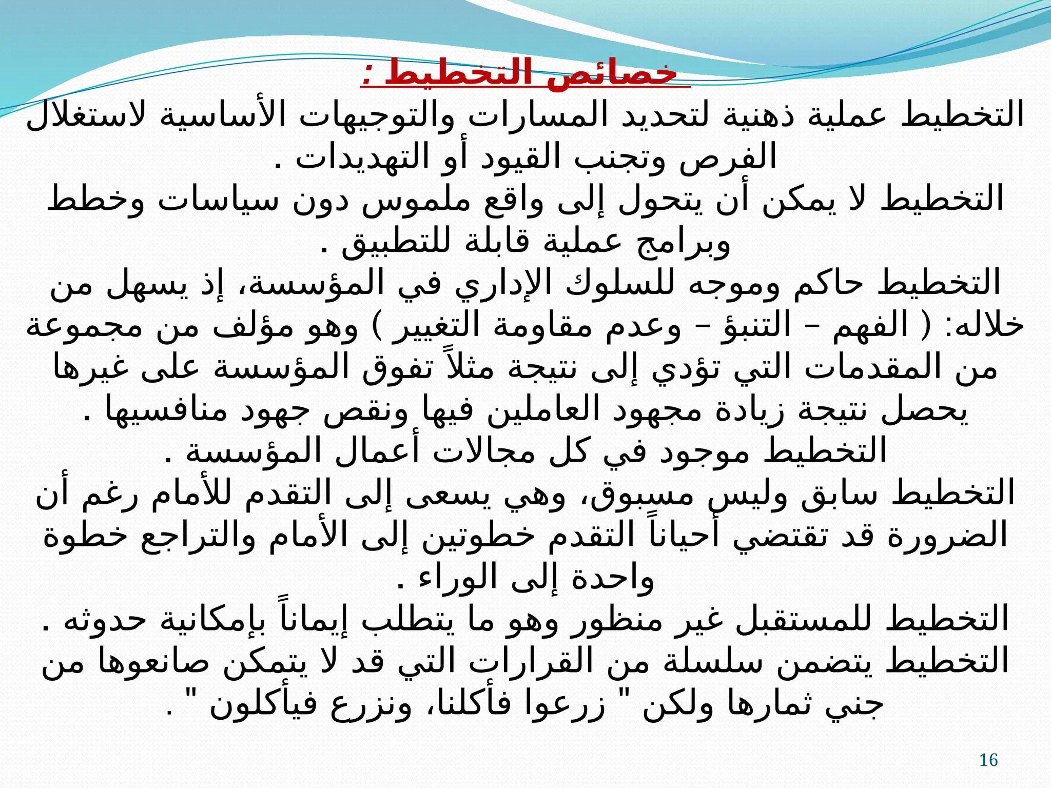 16
: ‫التخطيط‬ ‫خصائص‬
‫الستغالل‬ ‫األساسية‬ ‫والتوجيهات‬ ‫المسارات‬ ‫لتحديد‬ ‫ذهنية‬ ‫عملية‬ ‫التخطيط‬
. ‫التهديدات‬ ‫أو‬ ‫القيود‬ ‫وتجنب‬ ‫الفرص‬
‫وخطط‬ ‫سياسات‬ ‫دون‬ ‫ملموس‬ ‫واقع‬ ‫إلى‬ ‫يتحول‬ ‫أن‬ ‫يمكن‬ ‫ال‬ ‫التخطيط‬
. ‫للتطبيق‬ ‫قابلة‬ ‫عملية‬ ‫وبرامج‬
‫من‬ ‫يسهل‬ ‫إذ‬ ،‫المؤسسة‬ ‫في‬ ‫اإلداري‬ ‫للسلوك‬ ‫وموجه‬ ‫حاكم‬ ‫التخطيط‬
) – – ( :
‫مجموعة‬ ‫من‬ ‫مؤلف‬ ‫وهو‬ ‫التغيير‬ ‫مقاومة‬ ‫وعدم‬ ‫التنبؤ‬ ‫الفهم‬ ‫خالله‬
‫غيرها‬ ‫على‬ ‫المؤسسة‬ ‫تفوق‬ً ‫مثال‬ ‫نتيجة‬ ‫إلى‬ ‫تؤدي‬ ‫التي‬ ‫المقدمات‬ ‫من‬
. ‫منافسيها‬ ‫جهود‬ ‫ونقص‬ ‫فيها‬ ‫العاملين‬ ‫مجهود‬ ‫زيادة‬ ‫نتيجة‬ ‫يحصل‬
. ‫المؤسسة‬ ‫أعمال‬ ‫مجاالت‬ ‫كل‬ ‫في‬ ‫موجود‬ ‫التخطيط‬
‫أن‬ ‫رغم‬ ‫لألمام‬ ‫التقدم‬ ‫إلى‬ ‫يسعى‬ ‫وهي‬ ،‫مسبوق‬ ‫وليس‬ ‫سابق‬ ‫التخطيط‬
‫خطوة‬ ‫والتراجع‬ ‫األمام‬ ‫إلى‬ ‫خطوتين‬ ‫التقدم‬ ً‫أحيانا‬ ‫تقتضي‬ ‫قد‬ ‫الضرورة‬
. ‫الوراء‬ ‫إلى‬ ‫واحدة‬
. ‫حدوثه‬ ‫بإمكانية‬ ً‫إيمانا‬ ‫يتطلب‬ ‫ما‬ ‫وهو‬ ‫منظور‬ ‫غير‬ ‫للمستقبل‬ ‫التخطيط‬
‫من‬ ‫صانعوها‬ ‫يتمكن‬ ‫ال‬ ‫قد‬ ‫التي‬ ‫القرارات‬ ‫من‬ ‫سلسلة‬ ‫يتضمن‬ ‫التخطيط‬
" "
‫فيأكلون‬ ‫ونزرع‬ ،‫فأكلنا‬ ‫زرعوا‬ ‫ولكن‬ ‫ثمارها‬ ‫جني‬
.
 