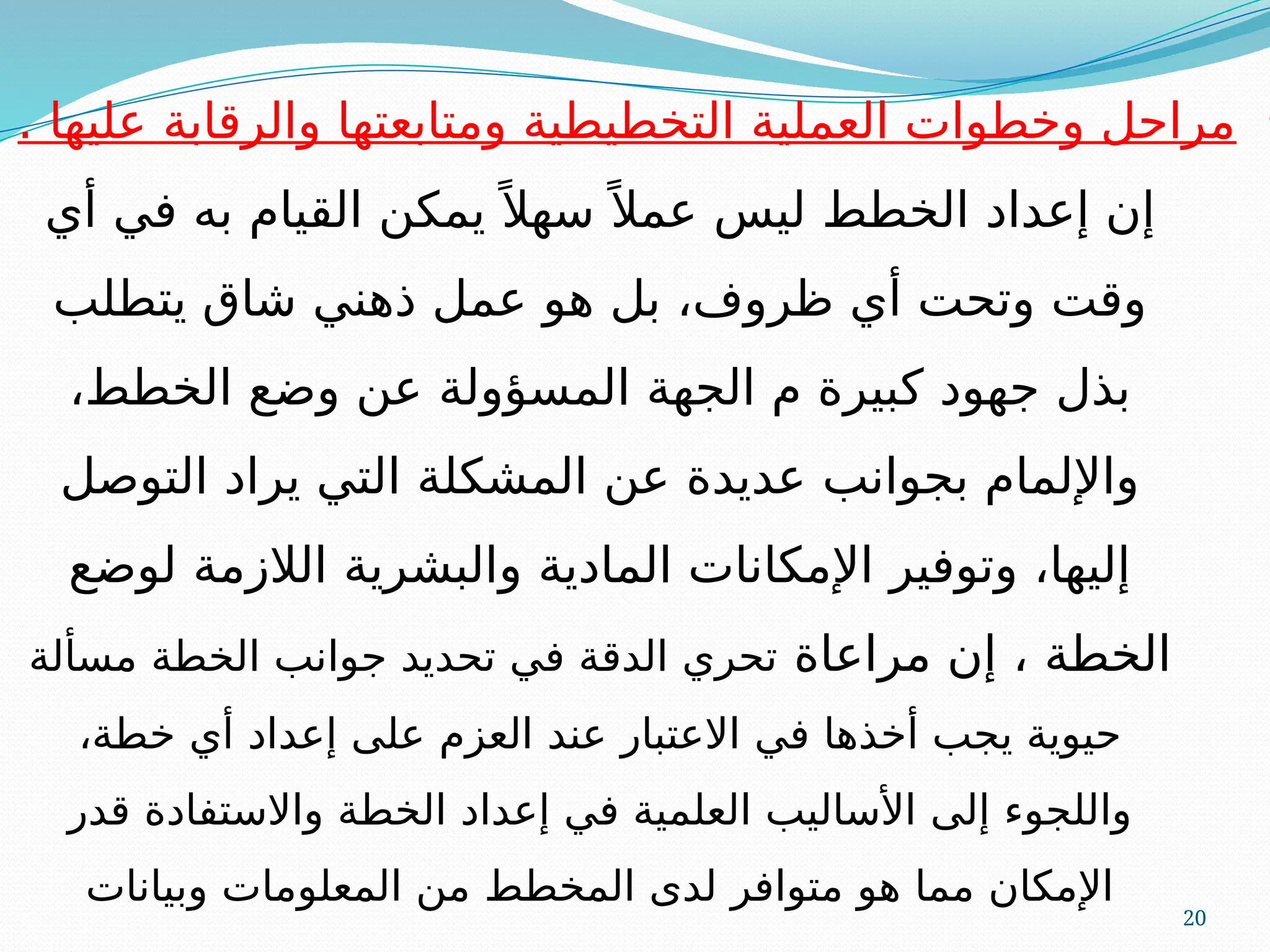 20
•
. ‫عليها‬ ‫والرقابة‬ ‫ومتابعتها‬ ‫التخطيطية‬ ‫العملية‬ ‫وخطوات‬ ‫مراحل‬
‫أي‬ ‫في‬ ‫به‬ ‫القيام‬ ‫يمكن‬ً ‫سهال‬ً ‫عمال‬ ‫ليس‬ ‫الخطط‬ ‫إعداد‬ ‫إن‬
‫يتطلب‬ ‫شاق‬ ‫ذهني‬ ‫عمل‬ ‫هو‬ ‫بل‬ ،‫ظروف‬ ‫أي‬ ‫وتحت‬ ‫وقت‬
،‫الخطط‬ ‫وضع‬ ‫عن‬ ‫المسؤولة‬ ‫الجهة‬ ‫م‬ ‫كبيرة‬ ‫جهود‬ ‫بذل‬
‫التوصل‬ ‫يراد‬ ‫التي‬ ‫المشكلة‬ ‫عن‬ ‫عديدة‬ ‫بجوانب‬ ‫واإللمام‬
‫لوضع‬ ‫الالزمة‬ ‫والبشرية‬ ‫المادية‬ ‫اإلمكانات‬ ‫وتوفير‬ ،‫إليها‬
‫مراعاة‬ ‫إن‬ ، ‫الخطة‬
‫مسألة‬ ‫الخطة‬ ‫جوانب‬ ‫تحديد‬ ‫في‬ ‫الدقة‬ ‫تحري‬
،‫خطة‬ ‫أي‬ ‫إعداد‬ ‫على‬ ‫العزم‬ ‫عند‬ ‫االعتبار‬ ‫في‬ ‫أخذها‬ ‫يجب‬ ‫حيوية‬
‫قدر‬ ‫واالستفادة‬ ‫الخطة‬ ‫إعداد‬ ‫في‬ ‫العلمية‬ ‫األساليب‬ ‫إلى‬ ‫واللجوء‬
‫وبيانات‬ ‫المعلومات‬ ‫من‬ ‫المخطط‬ ‫لدى‬ ‫متوافر‬ ‫هو‬ ‫مما‬ ‫اإلمكان‬
 