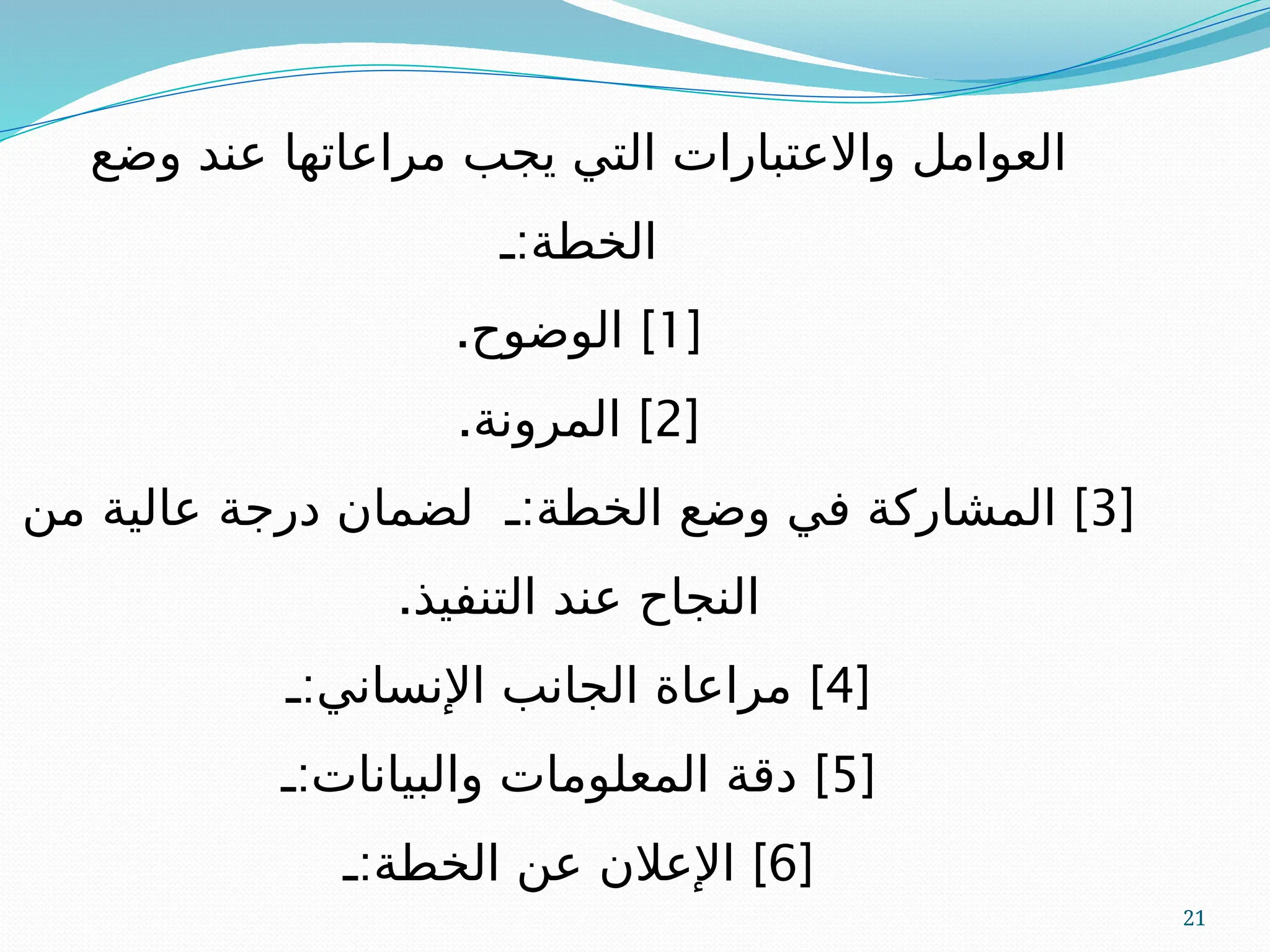 21
‫وضع‬ ‫عند‬ ‫مراعاتها‬ ‫يجب‬ ‫التي‬ ‫واالعتبارات‬ ‫العوامل‬
:
‫ـ‬ ‫الخطة‬
[
1
. ]
‫الوضوح‬
[
2
. ]
‫المرونة‬
[
3
: ]
‫ـ‬ ‫الخطة‬ ‫وضع‬ ‫في‬ ‫المشاركة‬
‫من‬ ‫عالية‬ ‫درجة‬ ‫لضمان‬
.‫التنفيذ‬ ‫عند‬ ‫النجاح‬
[
4
: ]
‫ـ‬ ‫اإلنساني‬ ‫الجانب‬ ‫مراعاة‬
[
5
: ]
‫ـ‬ ‫والبيانات‬ ‫المعلومات‬ ‫دقة‬
[
6
: ]
‫ـ‬ ‫الخطة‬ ‫عن‬ ‫اإلعالن‬
 