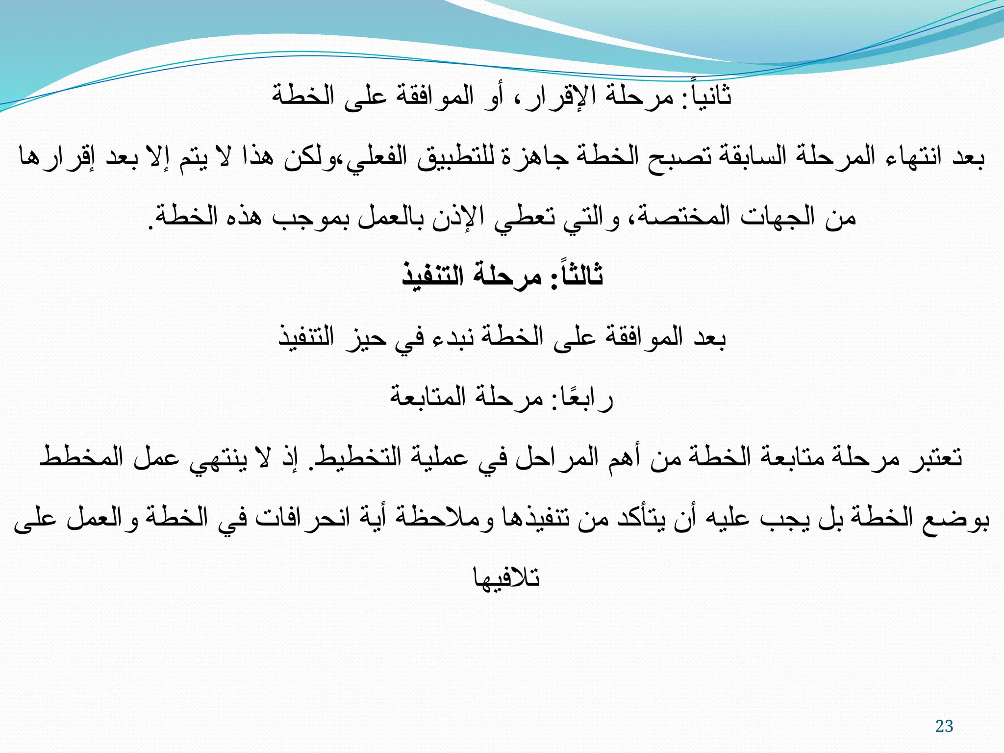 23
‫الخطة‬ ‫على‬ ‫الموافقة‬ ‫أو‬ ،‫اإلقرار‬ ‫مرحلة‬ :ً‫ا‬‫ثاني‬
‫إقرارها‬ ‫بعد‬ ‫إال‬ ‫يتم‬ ‫ال‬ ‫هذا‬ ‫ولكن‬،‫الفعلي‬ ‫للتطبيق‬ ‫جاهزة‬ ‫الخطة‬ ‫تصبح‬ ‫السابقة‬ ‫المرحلة‬ ‫انتهاء‬ ‫بعد‬
.‫الخطة‬ ‫هذه‬ ‫بموجب‬ ‫بالعمل‬ ‫اإلذن‬ ‫تعطي‬ ‫والتي‬ ،‫المختصة‬ ‫الجهات‬ ‫من‬
‫التنفيذ‬ ‫مرحلة‬ :ً
‫ا‬‫ثالث‬
‫التنفيذ‬ ‫حيز‬ ‫في‬ ‫نبدء‬ ‫الخطة‬ ‫على‬ ‫الموافقة‬ ‫بعد‬
‫المتابعة‬ ‫مرحلة‬ :‫ا‬ً
‫ع‬‫راب‬
‫المخطط‬ ‫عمل‬ ‫ينتهي‬ ‫ال‬ ‫إذ‬ .‫التخطيط‬ ‫عملية‬ ‫في‬ ‫المراحل‬ ‫أهم‬ ‫من‬ ‫الخطة‬ ‫متابعة‬ ‫مرحلة‬ ‫تعتبر‬
‫على‬ ‫والعمل‬ ‫الخطة‬ ‫في‬ ‫انحرافات‬ ‫أية‬ ‫ومالحظة‬ ‫تنفيذها‬ ‫من‬ ‫يتأكد‬ ‫أن‬ ‫عليه‬ ‫يجب‬ ‫بل‬ ‫الخطة‬ ‫بوضع‬
‫تالفيها‬
 