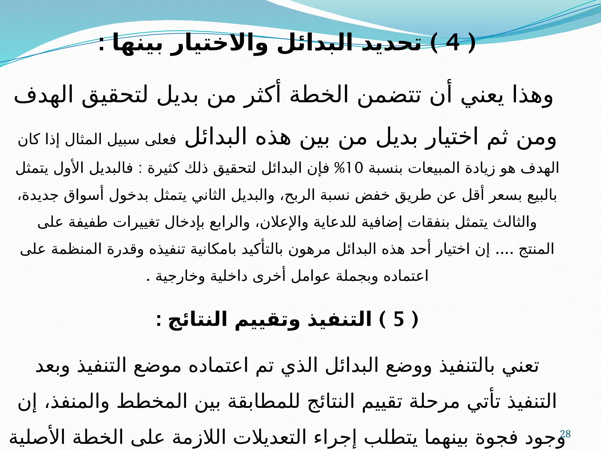 28
(
4
: )
‫بينها‬ ‫واالختيار‬ ‫البدائل‬ ‫تحديد‬
‫الهدف‬ ‫لتحقيق‬ ‫بديل‬ ‫من‬ ‫أكثر‬ ‫الخطة‬ ‫تتضمن‬ ‫أن‬ ‫يعني‬ ‫وهذا‬
‫البدائل‬ ‫هذه‬ ‫بين‬ ‫من‬ ‫بديل‬ ‫اختيار‬ ‫ثم‬ ‫ومن‬
‫كان‬ ‫إذا‬ ‫المثال‬ ‫سبيل‬ ‫فعلى‬
‫بنسبة‬ ‫المبيعات‬ ‫زيادة‬ ‫هو‬ ‫الهدف‬
10
: %
‫يتمثل‬ ‫األول‬ ‫فالبديل‬ ‫كثيرة‬ ‫ذلك‬ ‫لتحقيق‬ ‫البدائل‬ ‫فإن‬
،‫جديدة‬ ‫أسواق‬ ‫بدخول‬ ‫يتمثل‬ ‫الثاني‬ ‫والبديل‬ ،‫الربح‬ ‫نسبة‬ ‫خفض‬ ‫طريق‬ ‫عن‬ ‫أقل‬ ‫بسعر‬ ‫بالبيع‬
‫على‬ ‫طفيفة‬ ‫تغييرات‬ ‫بإدخال‬ ‫والرابع‬ ،‫واإلعالن‬ ‫للدعاية‬ ‫إضافية‬ ‫بنفقات‬ ‫يتمثل‬ ‫والثالث‬
....
‫على‬ ‫المنظمة‬ ‫وقدرة‬ ‫تنفيذه‬ ‫بامكانية‬ ‫بالتأكيد‬ ‫مرهون‬ ‫البدائل‬ ‫هذه‬ ‫أحد‬ ‫اختيار‬ ‫إن‬ ‫المنتج‬
. ‫وخارجية‬ ‫داخلية‬ ‫أخرى‬ ‫عوامل‬ ‫وبجملة‬ ‫اعتماده‬
(
5
: )
‫النتائج‬ ‫وتقييم‬ ‫التنفيذ‬
‫وبعد‬ ‫التنفيذ‬ ‫موضع‬ ‫اعتماده‬ ‫تم‬ ‫الذي‬ ‫البدائل‬ ‫ووضع‬ ‫بالتنفيذ‬ ‫تعني‬
‫إن‬ ،‫والمنفذ‬ ‫المخطط‬ ‫بين‬ ‫للمطابقة‬ ‫النتائج‬ ‫تقييم‬ ‫مرحلة‬ ‫تأتي‬ ‫التنفيذ‬
‫األصلية‬ ‫الخطة‬ ‫على‬ ‫الالزمة‬ ‫التعديالت‬ ‫إجراء‬ ‫يتطلب‬ ‫بينهما‬ ‫فجوة‬ ‫وجود‬
 