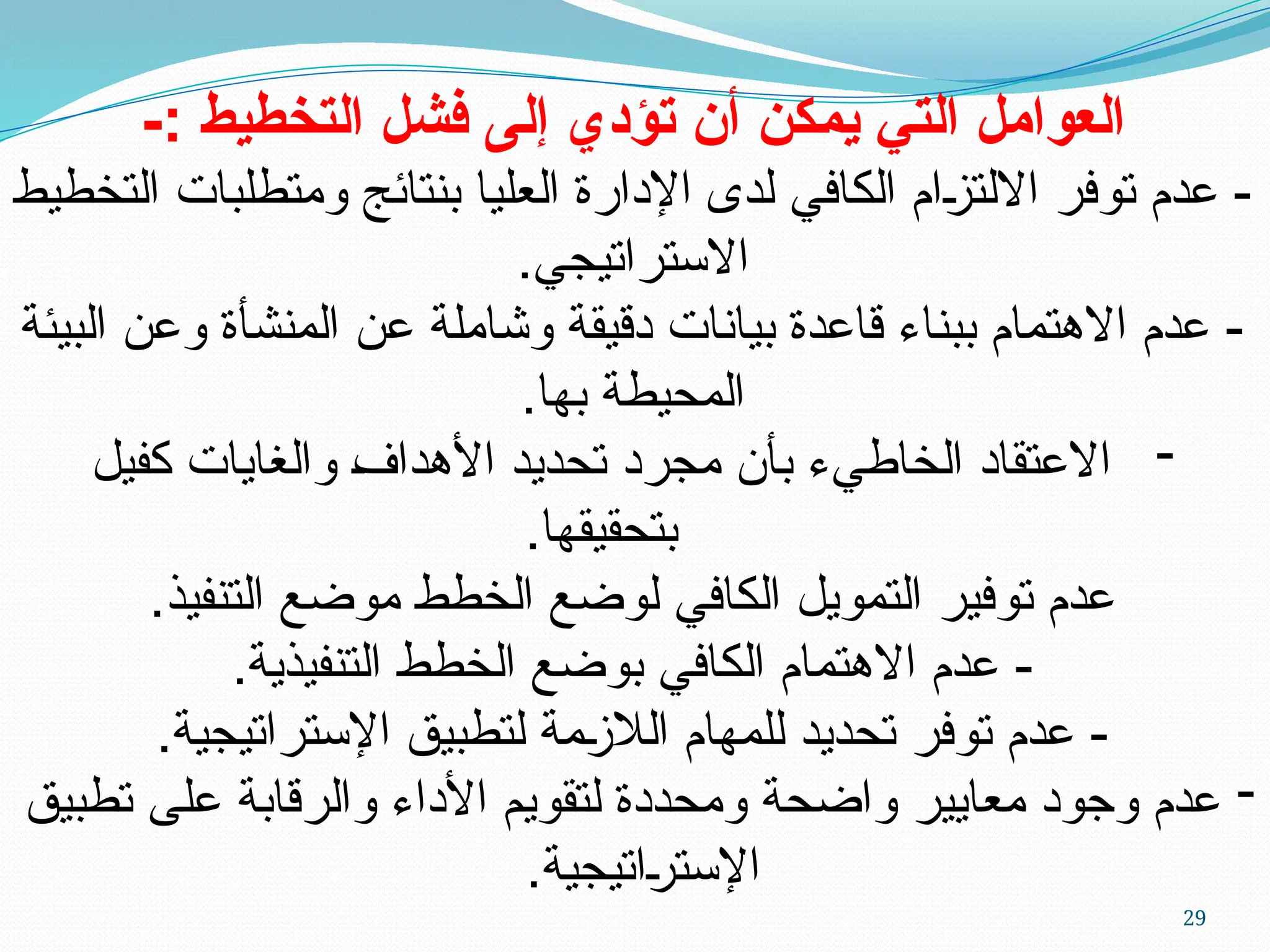 29
-: ‫التخطيط‬ ‫فشل‬ ‫إلى‬ ‫تؤدي‬ ‫أن‬ ‫ي̀مكن‬ ‫التي‬ ‫العوامل‬
‫التخطيط‬ ‫ومتطلبات‬ ‫بنتائج‬ ‫العليا‬ ‫اإلدارة‬ ‫لدى‬ ‫الكافي‬ ‫ام‬U
‫ز‬‫االلت‬ ‫توفر‬ ‫عدم‬ -
.‫االستراتيجي‬
‫البيئة‬ ‫وعن‬ ‫المنشأة‬ ‫عن‬ ‫وشاملة‬ ‫دقيقة‬ ‫بيانات‬ ‫قاعدة‬ ‫ببناء‬ ‫االهتمام‬ ‫عدم‬ -
.‫بها‬ ‫المحيطة‬
-
‫كفيل‬ ‫والغايات‬ U
‫ف‬‫األهدا‬ ‫تحديد‬ ‫مجرد‬ ‫بأن‬ ‫الخاطيء‬ ‫االعتقاد‬
.‫بتحقيقها‬
.‫التنفيذ‬ ‫موضع‬ ‫الخطط‬ ‫لوضع‬ ‫الكافي‬ ‫التمويل‬ ‫توفير‬ ‫عدم‬
.‫التنفيذية‬ ‫الخطط‬ ‫بوضع‬ ‫الكافي‬ ‫االهتمام‬ ‫عدم‬ -
.‫اإلستراتيجية‬ ‫لتطبيق‬ ‫مة‬U
‫ز‬‫الال‬ ‫للمهام‬ ‫تحديد‬ ‫توفر‬ ‫عدم‬ -
-
‫تطبيق‬ ‫على‬ ‫والرقابة‬ ‫األداء‬ ‫لتقويم‬ ‫ومحددة‬ ‫واضحة‬ ‫معايير‬ ‫وجود‬ ‫عدم‬
‫اتيجية‬U
‫ر‬‫اإلست‬
.
 