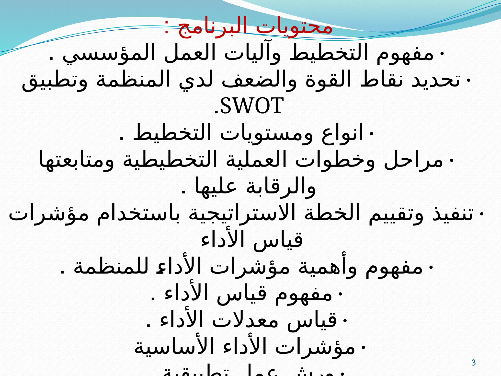 3
: ‫البرنامج‬ ‫محتويات‬
•
. ‫المؤسسي‬ ‫العمل‬ ‫وآليات‬ ‫التخطيط‬ ‫مفهوم‬
•
‫وتطبيق‬ ‫المنظمة‬ ‫لدي‬ ‫والضعف‬ ‫القوة‬ ‫نقاط‬ ‫تحديد‬
SWOT
.
•
. ‫التخطيط‬ ‫ومستويات‬ ‫انواع‬
•
‫ومتابعتها‬ ‫التخطيطية‬ ‫العملية‬ ‫وخطوات‬ ‫مراحل‬
. ‫عليها‬ ‫والرقابة‬
•
‫مؤشرات‬ ‫باستخدام‬ ‫االستراتيجية‬ ‫الخطة‬ ‫وتقييم‬ ‫تنفيذ‬
‫األداء‬ ‫قياس‬
•
. ‫للمنظمة‬ A
‫ء‬‫األدا‬ ‫مؤشرات‬ ‫وأهمية‬ ‫مفهوم‬
•
. ‫األداء‬ ‫قياس‬ ‫مفهوم‬
•
. ‫األداء‬ ‫معدالت‬ ‫قياس‬
•
‫األساسية‬ ‫األداء‬ ‫مؤشرات‬
 