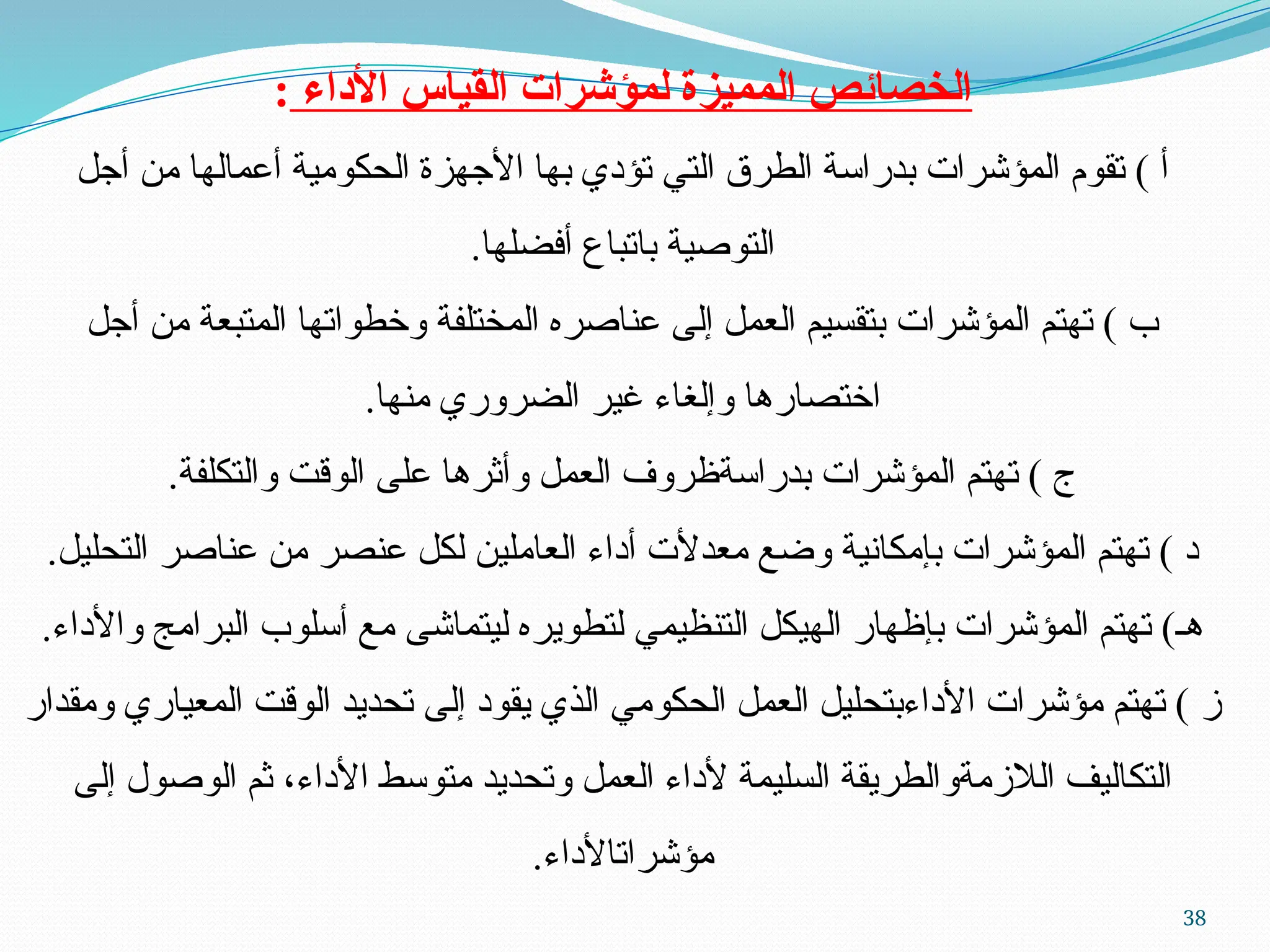 38
‫األداء‬ ‫القياس‬ ‫لمؤشرات‬ ‫المميزة‬ ‫الخصائص‬
:
‫أجل‬ ‫من‬ ‫أعمالها‬ ‫الحكومية‬ ‫األجهزة‬ ‫بها‬ ‫تؤدي‬ ‫التي‬ ‫الطرق‬ ‫بدراسة‬ ‫المؤشرات‬ ‫تقوم‬ ) ‫أ‬
.‫أفضلها‬ ‫باتباع‬ ‫التوصية‬
‫أجل‬ ‫من‬ ‫المتبعة‬ ‫وخطواتها‬ ‫المختلفة‬ ‫عناصره‬ ‫إلى‬ ‫العمل‬ ‫بتقسيم‬ ‫المؤشرات‬ ‫تهتم‬ ) ‫ب‬
.‫منها‬ ‫الضروري‬ ‫غير‬ ‫وإلغاء‬ ‫اختصارها‬
.‫والتكلفة‬ ‫الوقت‬ ‫على‬ ‫وأثرها‬ ‫العمل‬ ‫بدراسةظروف‬ ‫المؤشرات‬ ‫تهتم‬ ) ‫ج‬
.‫التحليل‬ ‫عناصر‬ ‫من‬ ‫عنصر‬ ‫لكل‬ ‫العاملين‬ ‫أداء‬ ‫معدألت‬ ‫وضع‬ ‫بإمكانية‬ ‫المؤشرات‬ ‫تهتم‬ ) ‫د‬
.‫واألداء‬ ‫البرامج‬ ‫أسلوب‬ ‫مع‬ ‫ليتماشى‬ ‫لتطويره‬ ‫التنظيمي‬ ‫الهيكل‬ ‫بإظهار‬ ‫المؤشرات‬ ‫تهتم‬ )‫هـ‬
‫ومقدار‬ ‫المعياري‬ ‫الوقت‬ ‫تحديد‬ ‫إلى‬ ‫يقود‬ ‫الذي‬ ‫الحكومي‬ ‫العمل‬ ‫األداءبتحليل‬ ‫مؤشرات‬ ‫تهتم‬ ) ‫ز‬
‫إلى‬ ‫الوصول‬ ‫ثم‬ ،‫األداء‬ ‫متوسط‬ ‫وتحديد‬ ‫العمل‬ ‫ألداء‬ ‫السليمة‬ ‫الالزمةوالطريقة‬ ‫التكاليف‬
.‫مؤشراتاألداء‬
 