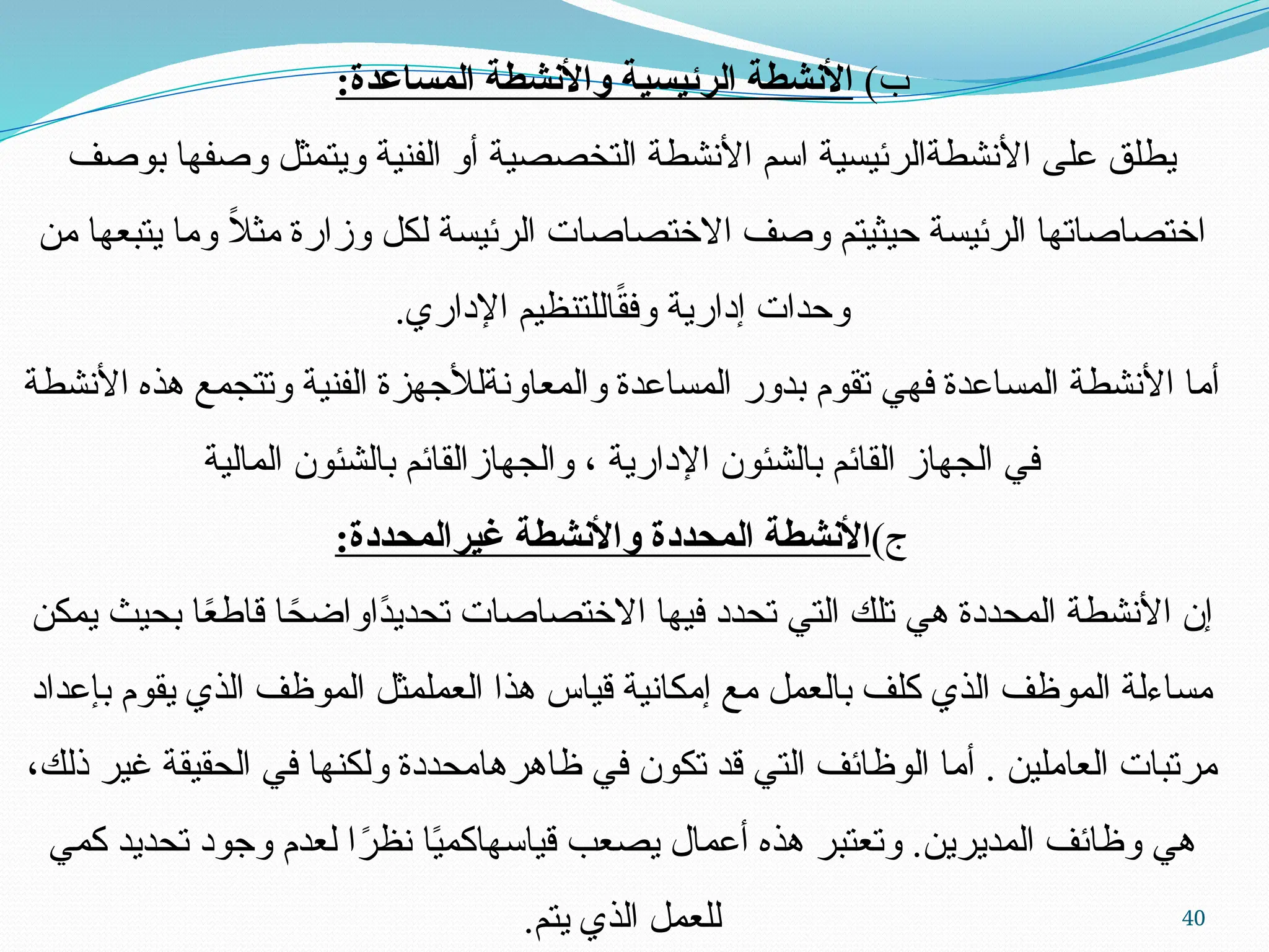 40
)‫ب‬
:‫المساعدة‬ ‫واألنشطة‬ ‫الرئيسية‬ ‫األنشطة‬
‫بوصف‬ ‫وصفها‬ ‫ويتمثل‬ ‫الفنية‬ ‫أو‬ ‫التخصصية‬ ‫األنشطة‬ ‫اسم‬ ‫األنشطةالرئيسية‬ ‫على‬ ‫يطلق‬
‫من‬ ‫يتبعها‬ ‫وما‬ ً
‫ال‬‫مث‬ ‫وزارة‬ ‫لكل‬ ‫الرئيسة‬ ‫االختصاصات‬ ‫وصف‬ ‫حيثيتم‬ ‫الرئيسة‬ ‫اختصاصاتها‬
.‫اإلداري‬ ‫اللتنظيم‬ً
‫ق‬‫وف‬ ‫إدارية‬ ‫وحدات‬
‫األنشطة‬ ‫هذه‬ ‫وتتجمع‬ ‫الفنية‬ ‫والمعاونةلألجهزة‬ ‫المساعدة‬ ‫بدور‬ ‫تقوم‬ ‫فهي‬ ‫المساعدة‬ ‫األنشطة‬ ‫أما‬
‫المالية‬ ‫بالشئون‬ ‫والجهازالقائم‬ ، ‫اإلدارية‬ ‫بالشئون‬ ‫القائم‬ ‫الجهاز‬ ‫في‬
)‫ج‬
:‫غيرالمحددة‬ ‫واألنشطة‬ ‫المحددة‬ ‫األنشطة‬
‫يمكن‬ ‫بحيث‬ ‫ا‬ً
‫ع‬‫قاط‬ ‫ا‬ً
‫ًاواضح‬
‫د‬‫تحدي‬ ‫االختصاصات‬ ‫فيها‬ ‫تحدد‬ ‫التي‬ ‫تلك‬ ‫هي‬ ‫المحددة‬ ‫األنشطة‬ ‫إن‬
‫بإعداد‬ ‫يقوم‬ ‫الذي‬ ‫الموظف‬ ‫العملمثل‬ ‫هذا‬ ‫قياس‬ ‫إمكانية‬ ‫مع‬ ‫بالعمل‬ ‫كلف‬ ‫الذي‬ ‫الموظف‬ ‫مساءلة‬
،‫ذلك‬ ‫غير‬ ‫الحقيقة‬ ‫في‬ ‫ولكنها‬ ‫ظاهرهامحددة‬ ‫في‬ ‫تكون‬ ‫قد‬ ‫التي‬ ‫الوظائف‬ ‫أما‬ . ‫العاملين‬ ‫مرتبات‬
‫كمي‬ ‫تحديد‬ ‫وجود‬ ‫لعدم‬ ‫ا‬ً
‫نظر‬ ‫ا‬ً
‫ي‬‫قياسهاكم‬ ‫يصعب‬ ‫أعمال‬ ‫هذه‬ ‫وتعتبر‬ .‫المديرين‬ ‫وظائف‬ ‫هي‬
.‫يتم‬ ‫الذي‬ ‫للعمل‬
 