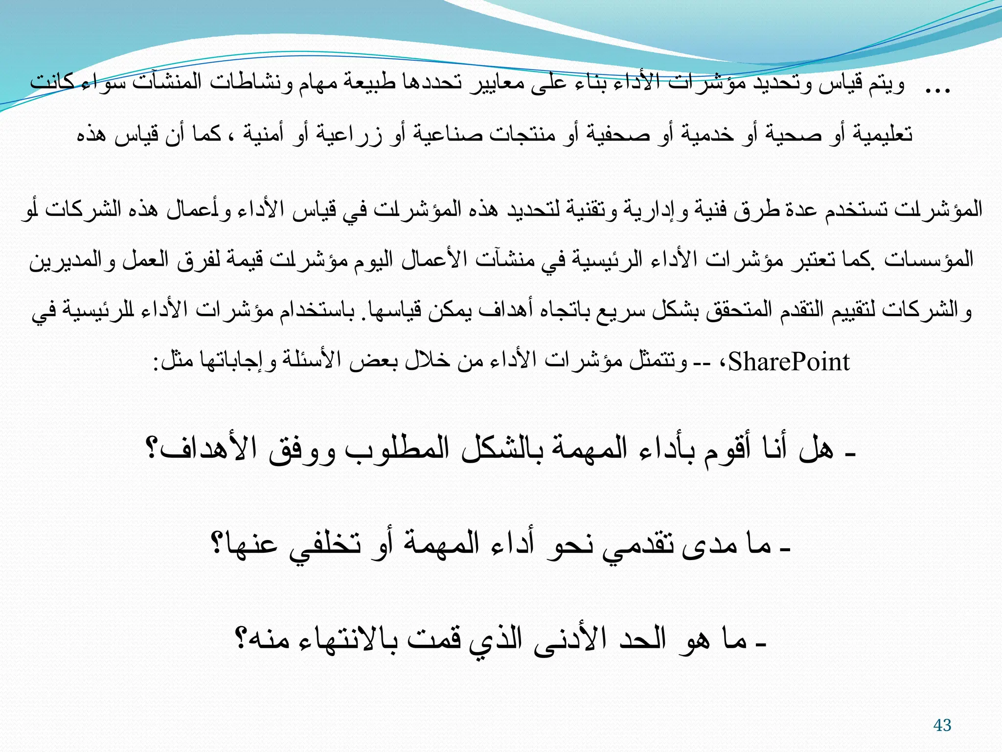 43
...
‫كانت‬ ‫سواء‬ ‫المنشآت‬ ‫ونشاطات‬ ‫مهام‬ ‫طبيعة‬ ‫تحددها‬ ‫معايير‬ ‫على‬ ‫بناء‬ ‫األداء‬ ‫مؤشرات‬ ‫وتحديد‬ ‫قياس‬ ‫ويتم‬
‫هذه‬ ‫قياس‬ ‫أن‬ ‫كما‬ ، ‫أمنية‬ ‫أو‬ ‫زراعية‬ ‫أو‬ ‫صناعية‬ ‫منتجات‬ ‫أو‬ ‫صحفية‬ ‫أو‬ ‫خدمية‬ ‫أو‬ ‫صحية‬ ‫أو‬ ‫تعليمية‬
‫ـو‬‫أ‬ ‫الشركات‬ ‫هذه‬ ‫ـعمال‬‫أ‬‫و‬ ‫األداء‬ ‫قياس‬ ‫في‬ ‫ـت‬‫ا‬‫المؤشر‬ ‫هذه‬ ‫لتحديد‬ ‫وتقنية‬ ‫وإدارية‬ ‫فنية‬ ‫طرق‬ ‫عدة‬ ‫تستخدم‬ ‫ـت‬‫ا‬‫المؤشر‬
‫والمديرين‬ ‫العمل‬ ‫لفرق‬ ‫قيمة‬ ‫ـت‬‫ا‬‫مؤشر‬ ‫اليوم‬ ‫األعمال‬ ‫منشآت‬ ‫في‬ ‫ـرئيسية‬‫ل‬‫ا‬ ‫األداء‬ ‫مؤشرات‬ ‫تعتبر‬ ‫كما‬. ‫المؤسسات‬
‫في‬ ‫ـلرئيسية‬‫ا‬ ‫األداء‬ ‫مؤشرات‬ ‫باستخدام‬ .‫قياسها‬ ‫يمكن‬ ‫أهداف‬ ‫باتجاه‬ ‫سريع‬ ‫بشكل‬ ‫المتحقق‬ ‫التقدم‬ ‫لتقييم‬ ‫والشركات‬
SharePoint
:‫مثل‬ ‫وإجاباتها‬ ‫ـة‬‫ل‬‫األسئ‬ ‫بعض‬ ‫خالل‬ ‫من‬ ‫األداء‬ ‫مؤشرات‬ ‫وتتمثل‬ -- ،
‫األهداف؟‬ ‫ووفق‬ ‫المطلوب‬ ‫بالشكل‬ ‫المهمة‬ ‫بأداء‬ ‫أقوم‬ ‫أنا‬ ‫هل‬ -
‫عنها؟‬ ‫تخلفي‬ ‫أو‬ ‫المهمة‬ ‫أداء‬ ‫نحو‬ ‫تقدمي‬ ‫مدى‬ ‫ما‬ -
‫منه؟‬ ‫باالنتهاء‬ ‫قمت‬ ‫الذي‬ ‫األدنى‬ ‫الحد‬ ‫هو‬ ‫ما‬ -
 