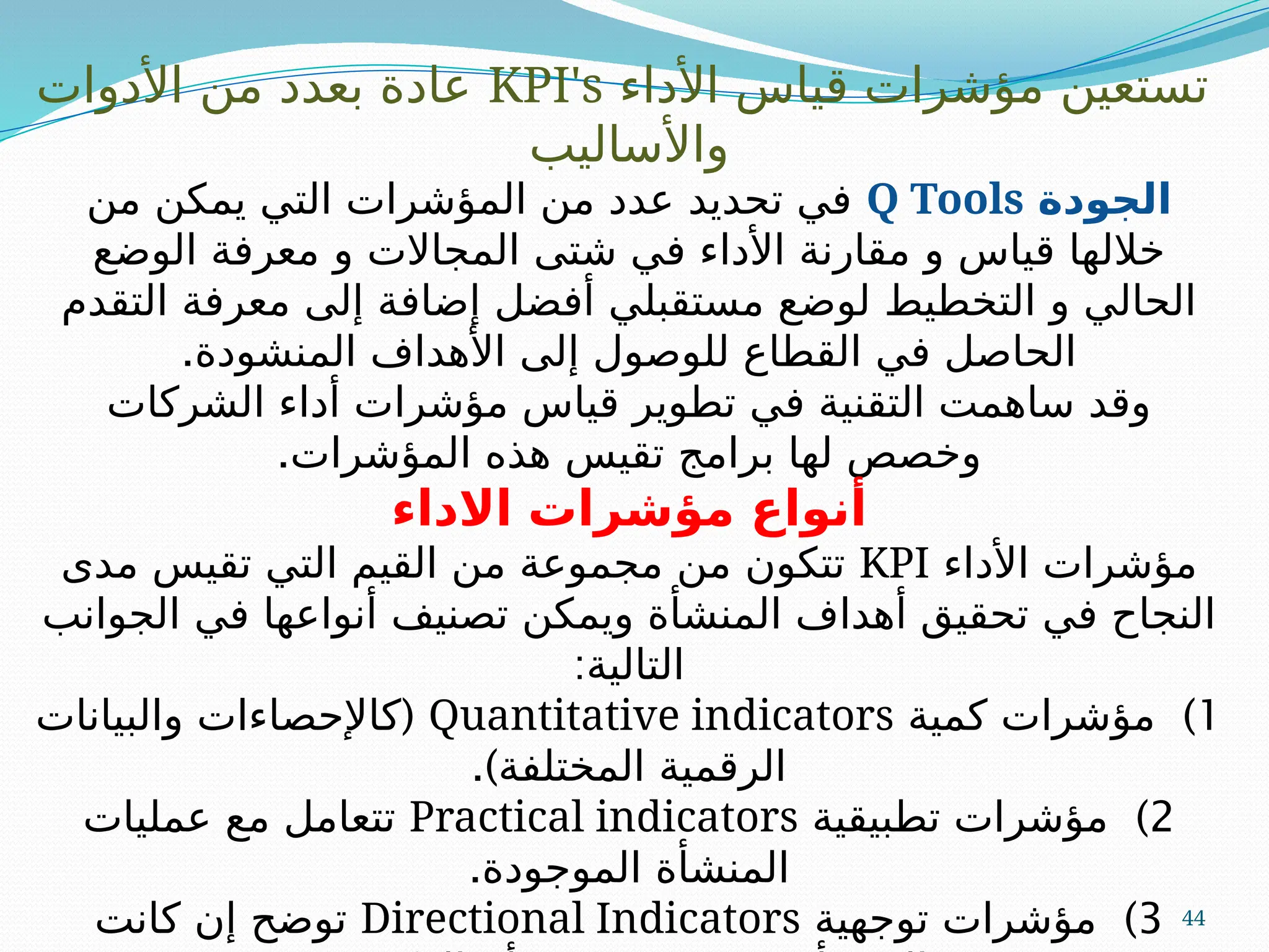 44
‫األداء‬ ‫قياس‬ ‫مؤشرات‬ ‫تستعين‬
KPI's
‫األدوات‬ ‫من‬ ‫بعدد‬ ‫عادة‬
‫واألساليب‬
‫الجودة‬
Q Tools
‫من‬ ‫يمكن‬ ‫التي‬ ‫المؤشرات‬ ‫من‬ ‫عدد‬ ‫تحديد‬ ‫في‬
‫الوضع‬ ‫معرفة‬ ‫و‬ ‫المجاالت‬ ‫شتى‬ ‫في‬ ‫األداء‬ ‫مقارنة‬ ‫و‬ ‫قياس‬ ‫خاللها‬
‫التقدم‬ ‫معرفة‬ ‫إلى‬ ‫إضافة‬ ‫أفضل‬ ‫مستقبلي‬ ‫لوضع‬ ‫التخطيط‬ ‫و‬ ‫الحالي‬
.‫المنشودة‬ ‫األهداف‬ ‫إلى‬ ‫للوصول‬ ‫القطاع‬ ‫في‬ ‫الحاصل‬
‫الشركات‬ ‫أداء‬ ‫مؤشرات‬ ‫قياس‬ ‫تطوير‬ ‫في‬ ‫التقنية‬ ‫ساهمت‬ ‫وقد‬
.‫المؤشرات‬ ‫هذه‬ ‫تقيس‬ ‫برامج‬ ‫لها‬ ‫وخصص‬
‫االداء‬ ‫مؤشرات‬ ‫أنواع‬
‫األداء‬ ‫مؤشرات‬
KPI
‫مدى‬ ‫تقيس‬ ‫التي‬ ‫القيم‬ ‫من‬ ‫مجموعة‬ ‫من‬ ‫تتكون‬
‫الجوانب‬ ‫في‬ ‫أنواعها‬ ‫تصنيف‬ ‫ويمكن‬ ‫المنشأة‬ ‫أهداف‬ ‫تحقيق‬ ‫في‬ ‫النجاح‬
:‫التالية‬
1
)
‫كمية‬ ‫مؤشرات‬
Quantitative indicators
(
‫والبيانات‬ ‫كاإلحصاءات‬
.)‫المختلفة‬ ‫الرقمية‬
2
)
‫تطبيقية‬ ‫مؤشرات‬
Practical indicators
‫عمليات‬ ‫مع‬ ‫تتعامل‬
.‫الموجودة‬ ‫المنشأة‬
3
)
‫توجهية‬ ‫مؤشرات‬
Directional Indicators
‫كانت‬ ‫إن‬ ‫توضح‬
 