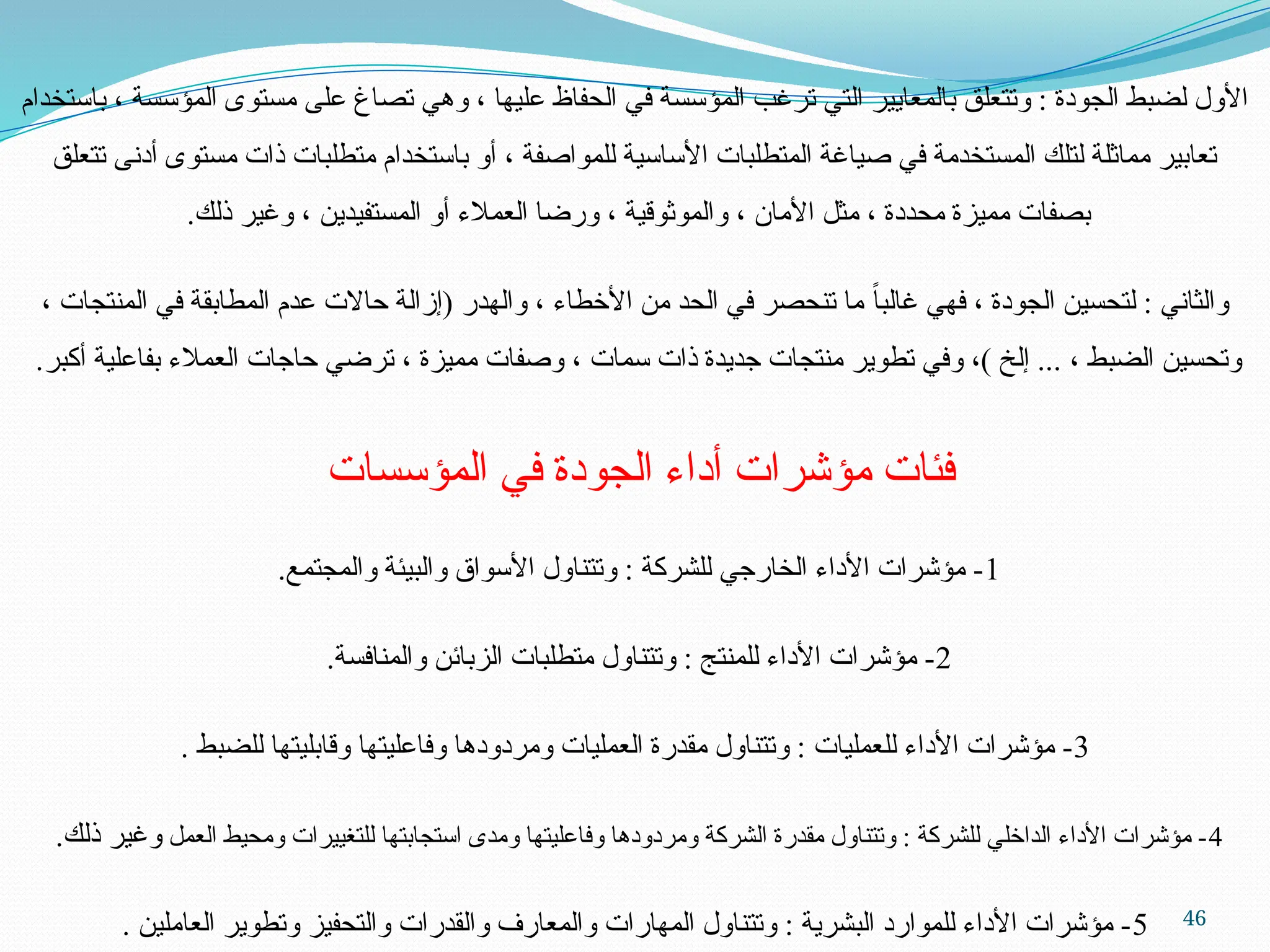 46
‫باستخدام‬ ، ‫المؤسسة‬ ‫مستوى‬ ‫على‬ ‫تصاغ‬ ‫وهي‬ ، ‫عليها‬ ‫الحفاظ‬ ‫في‬ ‫المؤسسة‬ ‫ترغب‬ ‫التي‬ ‫بالمعايير‬ ‫وتتعلق‬ : ‫الجودة‬ ‫لضبط‬ ‫األول‬
‫تتعلق‬ ‫أدنى‬ ‫مستوى‬ ‫ذات‬ ‫متطلبات‬ ‫باستخدام‬ ‫أو‬ ، ‫للمواصفة‬ ‫األساسية‬ ‫المتطلبات‬ ‫صياغة‬ ‫في‬ ‫المستخدمة‬ ‫لتلك‬ ‫مماثلة‬ ‫تعابير‬
.‫ذلك‬ ‫وغير‬ ، ‫المستفيدين‬ ‫أو‬ ‫العمالء‬ ‫ورضا‬ ، ‫والموثوقية‬ ، ‫األمان‬ ‫مثل‬ ، ‫محددة‬ ‫مميزة‬ ‫بصفات‬
، ‫المنتجات‬ ‫في‬ ‫المطابقة‬ ‫عدم‬ ‫حاالت‬ ‫(إزالة‬ ‫والهدر‬ ، ‫األخطاء‬ ‫من‬ ‫الحد‬ ‫في‬ ‫تنحصر‬ ‫ما‬ ً‫غالبا‬ ‫فهي‬ ، ‫الجودة‬ ‫لتحسين‬ : ‫والثاني‬
.‫أكبر‬ ‫بفاعلية‬ ‫العمالء‬ ‫حاجات‬ ‫ترضي‬ ، ‫مميزة‬ ‫وصفات‬ ، ‫سمات‬ ‫ذات‬ ‫جديدة‬ ‫منتجات‬ ‫تطوير‬ ‫وفي‬ ،) ‫إلخ‬ ... ، ‫الضبط‬ ‫وتحسين‬
‫المؤسسات‬ ‫في‬ ‫الجودة‬ ‫أداء‬ ‫مؤشرات‬ ‫فئات‬
1
.‫والمجتمع‬ ‫والبيئة‬ ‫األسواق‬ ‫وتتناول‬ : ‫للشركة‬ ‫الخارجي‬ ‫األداء‬ ‫مؤشرات‬ -
2
.‫والمنافسة‬ ‫الزبائن‬ ‫متطلبات‬ ‫وتتناول‬ : ‫للمنتج‬ ‫األداء‬ ‫مؤشرات‬ -
3
. ‫للضبط‬ ‫وقابليتها‬ ‫وفاعليتها‬ ‫ومردودها‬ ‫العمليات‬ ‫مقدرة‬ ‫وتتناول‬ : ‫للعمليات‬ ‫األداء‬ ‫مؤشرات‬ -
4
‫العمل‬ ‫ومحيط‬ ‫للتغييرات‬ ‫استجابتها‬ ‫ومدى‬ ‫وفاعليتها‬ ‫ومردودها‬ ‫الشركة‬ ‫مقدرة‬ ‫وتتناول‬ : ‫للشركة‬ ‫الداخلي‬ ‫األداء‬ ‫مؤشرات‬ -
.‫ذلك‬ ‫وغير‬
5
. ‫العاملين‬ ‫وتطوير‬ ‫والتحفيز‬ ‫والقدرات‬ ‫والمعارف‬ ‫المهارات‬ ‫وتتناول‬ : ‫البشرية‬ ‫للموارد‬ ‫األداء‬ ‫مؤشرات‬ -
 