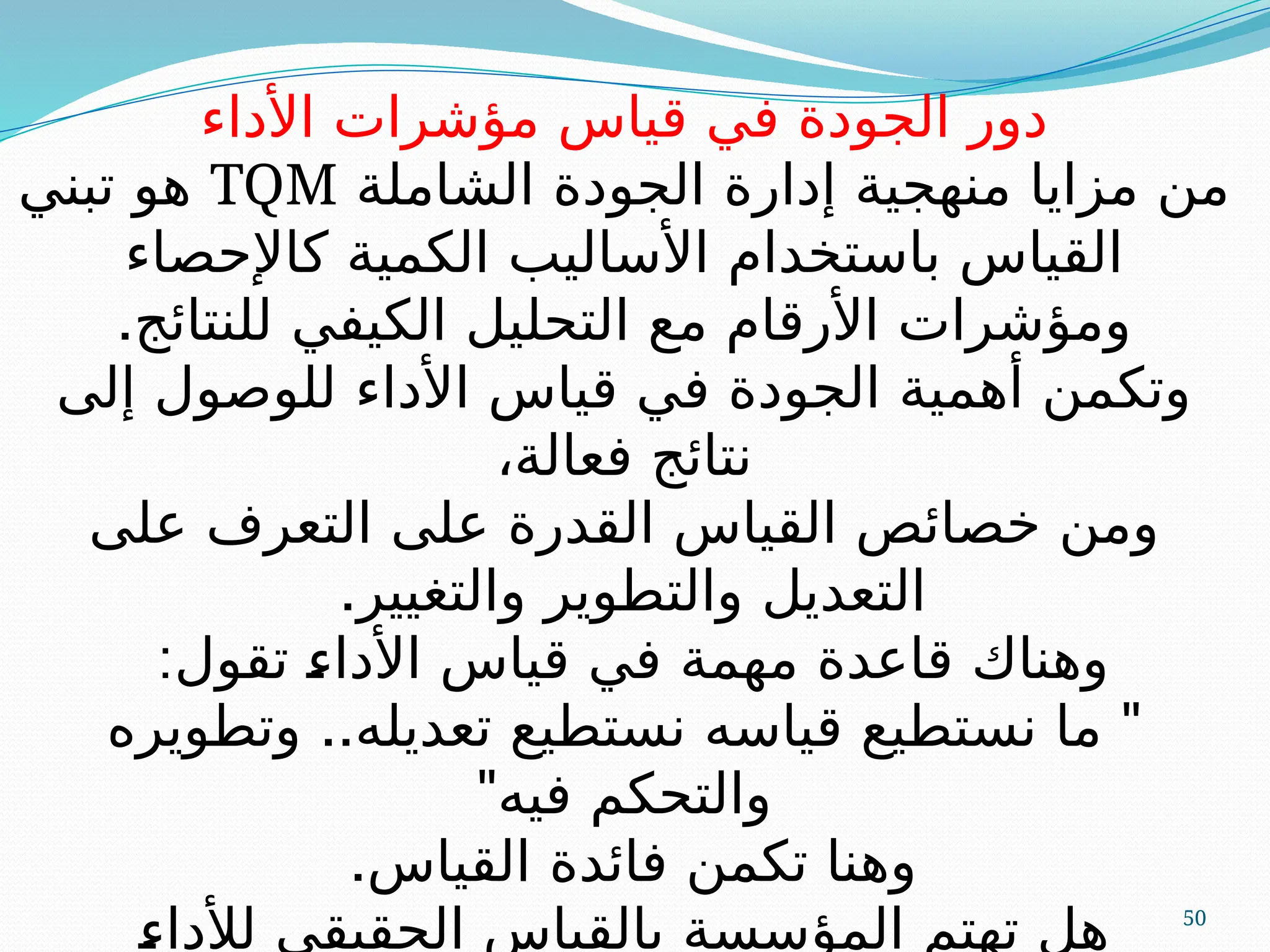 50
‫األداء‬ ‫مؤشرات‬ ‫قياس‬ ‫في‬ ‫الجودة‬ ‫دور‬
‫الشاملة‬ ‫الجودة‬ ‫إدارة‬ ‫منهجية‬ ‫مزايا‬ ‫من‬
TQM
‫تبني‬ ‫هو‬
‫كاإلحصاء‬ ‫الكمية‬ ‫األساليب‬ ‫باستخدام‬ ‫القياس‬
.‫للنتائج‬ ‫الكيفي‬ ‫التحليل‬ ‫مع‬ ‫األرقام‬ ‫ومؤشرات‬
‫إلى‬ ‫للوصول‬ ‫األداء‬ ‫قياس‬ ‫في‬ ‫الجودة‬ ‫أهمية‬ ‫وتكمن‬
،‫فعالة‬ ‫نتائج‬
‫على‬ ‫التعرف‬ ‫على‬ ‫القدرة‬ ‫القياس‬ ‫خصائص‬ ‫ومن‬
.‫والتغيير‬ ‫والتطوير‬ ‫التعديل‬
:‫تقول‬ A
‫ء‬‫األدا‬ ‫قياس‬ ‫في‬ ‫مهمة‬ ‫قاعدة‬ ‫وهناك‬
.. "
‫وتطويره‬ ‫تعديله‬ ‫نستطيع‬ ‫قياسه‬ ‫نستطيع‬ ‫ما‬
"‫فيه‬ ‫والتحكم‬
.‫القياس‬ ‫فائدة‬ ‫تكمن‬ ‫وهنا‬
A
‫ء‬‫لألدا‬ ‫الحقيقي‬ ‫بالقياس‬ ‫المؤسسة‬ ‫تهتم‬ ‫هل‬
 