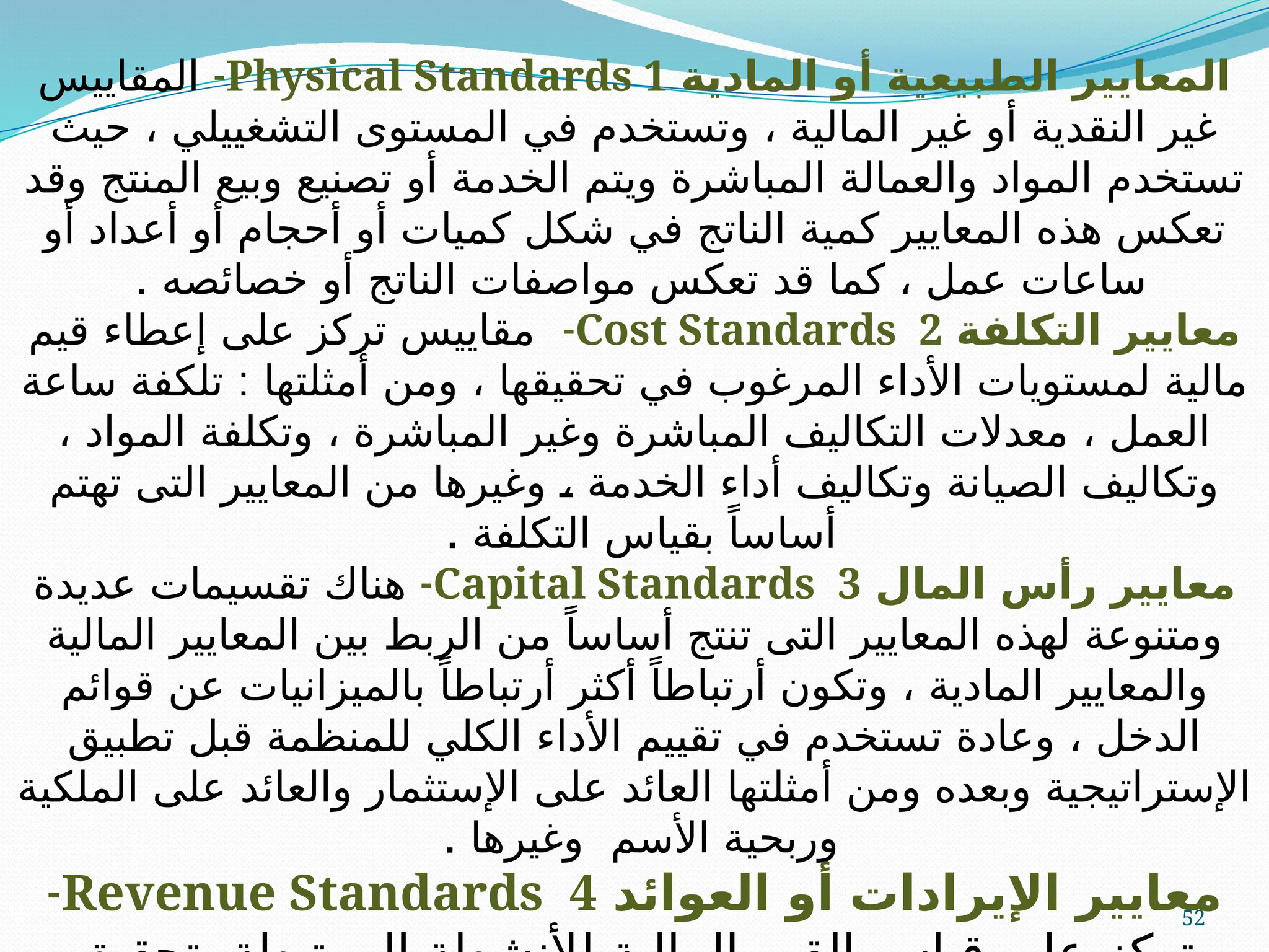 52
‫المادية‬ ‫أو‬ ‫الطبيعية‬ ‫المعايير‬
Physical Standards 1
-
‫المقاييس‬
‫حيث‬ ، ‫التشغييلي‬ ‫المستوى‬ ‫في‬ ‫وتستخدم‬ ، ‫المالية‬ ‫غير‬ ‫أو‬ ‫النقدية‬ ‫غير‬
‫وقد‬ ‫المنتج‬ ‫وبيع‬ ‫تصنيع‬ ‫أو‬ ‫الخدمة‬ ‫ويتم‬ ‫المباشرة‬ ‫والعمالة‬ ‫المواد‬ ‫تستخدم‬
‫أو‬ ‫أعداد‬ ‫أو‬ ‫أحجام‬ ‫أو‬ ‫كميات‬ ‫شكل‬ ‫في‬ ‫الناتج‬ ‫كمية‬ ‫المعايير‬ ‫هذه‬ ‫تعكس‬
. ‫خصائصه‬ ‫أو‬ ‫الناتج‬ ‫مواصفات‬ ‫تعكس‬ ‫قد‬ ‫كما‬ ، ‫عمل‬ ‫ساعات‬
‫التكلفة‬ ‫معايير‬
Cost Standards 2
-
‫قيم‬ ‫إعطاء‬ ‫على‬ ‫تركز‬ ‫مقاييس‬
:
‫ساعة‬ ‫تلكفة‬ ‫أمثلتها‬ ‫ومن‬ ، ‫تحقيقها‬ ‫في‬ ‫المرغوب‬ ‫األداء‬ ‫لمستويات‬ ‫مالية‬
، ‫المواد‬ ‫وتكلفة‬ ، ‫المباشرة‬ ‫وغير‬ ‫المباشرة‬ ‫التكاليف‬ ‫معدالت‬ ، ‫العمل‬
‫تهتم‬ ‫التى‬ ‫المعايير‬ ‫من‬ ‫وغيرها‬ A
، ‫الخدمة‬ ‫أداء‬ ‫وتكاليف‬ ‫الصيانة‬ ‫وتكاليف‬
. ‫التكلفة‬ ‫بقياس‬ ً‫أساسا‬
‫المال‬ ‫رأس‬ ‫معايير‬
Capital Standards 3
-
‫عديدة‬ ‫تقسيمات‬ ‫هناك‬
‫المالية‬ ‫المعايير‬ ‫بين‬ ‫الربط‬ ‫من‬ ً‫أساسا‬ ‫تنتج‬ ‫التى‬ ‫المعايير‬ ‫لهذه‬ ‫ومتنوعة‬
‫قوائم‬ ‫عن‬ ‫بالميزانيات‬ ً‫أرتباطا‬ ‫أكثر‬ ً‫أرتباطا‬ ‫وتكون‬ ، ‫المادية‬ ‫والمعايير‬
‫تطبيق‬ ‫قبل‬ ‫للمنظمة‬ ‫الكلي‬ ‫األداء‬ ‫تقييم‬ ‫في‬ ‫تستخدم‬ ‫وعادة‬ ، ‫الدخل‬
‫الملكية‬ ‫على‬ ‫والعائد‬ ‫اإلستثمار‬ ‫على‬ ‫العائد‬ ‫أمثلتها‬ ‫ومن‬ ‫وبعده‬ ‫اإلستراتيجية‬
. ‫وغيرها‬ ‫األسم‬ ‫وربحية‬
‫العوائد‬ ‫أو‬ ‫اإليرادات‬ ‫معايير‬
Revenue Standards 4
-
 