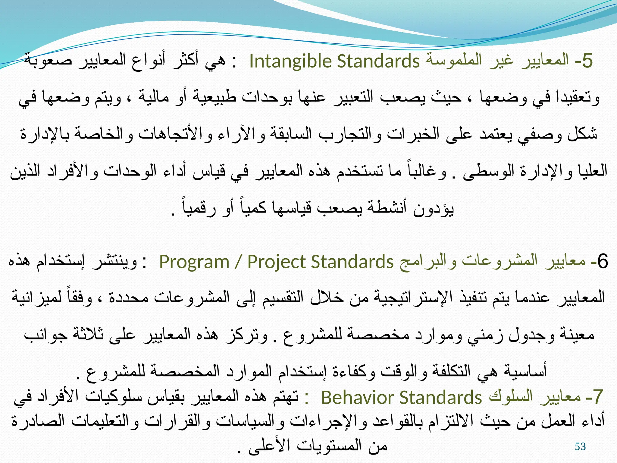 53
5
‫الملموسة‬ ‫غير‬ ‫المعايير‬ -
Intangible Standards
‫صعوبة‬ ‫المعايير‬ ‫أنواع‬ ‫أكثر‬ ‫هي‬ :
‫في‬ ‫وضعها‬ ‫ويتم‬ ، ‫مالية‬ ‫أو‬ ‫طبيعية‬ ‫بوحدات‬ ‫عنها‬ ‫التعبير‬ ‫يصعب‬ ‫حيث‬ ، ‫وضعها‬ ‫في‬ ‫وتعقيدا‬
‫باإلدارة‬ ‫والخاصة‬ ‫واألتجاهات‬ ‫واآلراء‬ ‫السابقة‬ ‫والتجارب‬ ‫الخبرات‬ ‫على‬ ‫يعتمد‬ ‫وصفي‬ ‫شكل‬
‫الذين‬ ‫واألفراد‬ ‫الوحدات‬ ‫أداء‬ ‫قياس‬ ‫في‬ ‫المعايير‬ ‫هذه‬ ‫تستخدم‬ ‫ما‬ ً‫ا‬‫وغالب‬ . ‫الوسطى‬ ‫واإلدارة‬ ‫العليا‬
. ً‫ا‬‫رقمي‬ ‫أو‬ ً‫ا‬‫كمي‬ ‫قياسها‬ ‫يصعب‬ ‫أنشطة‬ ‫يؤدون‬
6
‫والبرامج‬ ‫المشروعات‬ ‫معايير‬ -
Program / Project Standards
‫هذه‬ ‫إستخدام‬ ‫وينتشر‬ :
‫لميزانية‬ ً‫ا‬‫وفق‬ ، ‫محددة‬ ‫المشروعات‬ ‫إلى‬ ‫التقسيم‬ ‫خالل‬ ‫من‬ ‫اإلستراتيجية‬ ‫تنفيذ‬ ‫يتم‬ ‫عندما‬ ‫المعايير‬
‫جوانب‬ ‫ثالثة‬ ‫على‬ ‫المعايير‬ ‫هذه‬ ‫وتركز‬ . ‫للمشروع‬ ‫مخصصة‬ ‫وموارد‬ ‫زمني‬ ‫وجدول‬ ‫معينة‬
. ‫للمشروع‬ ‫المخصصة‬ ‫الموارد‬ ‫إستخدام‬ ‫وكفاءة‬ ‫والوقت‬ ‫التكلفة‬ ‫هي‬ ‫أساسية‬
7
‫السلوك‬ ‫معايير‬ -
Behavior Standards
:
‫في‬ ‫األفراد‬ ‫سلوكيات‬ ‫بقياس‬ ‫المعايير‬ ‫هذه‬ ‫تهتم‬
‫الصادرة‬ ‫والتعليمات‬ ‫والقرارات‬ ‫والسياسات‬ ‫واإلجراءات‬ ‫بالقواعد‬ ‫االلتزام‬ ‫حيث‬ ‫من‬ ‫العمل‬ ‫أداء‬
. ‫األعلى‬ ‫المستويات‬ ‫من‬
 