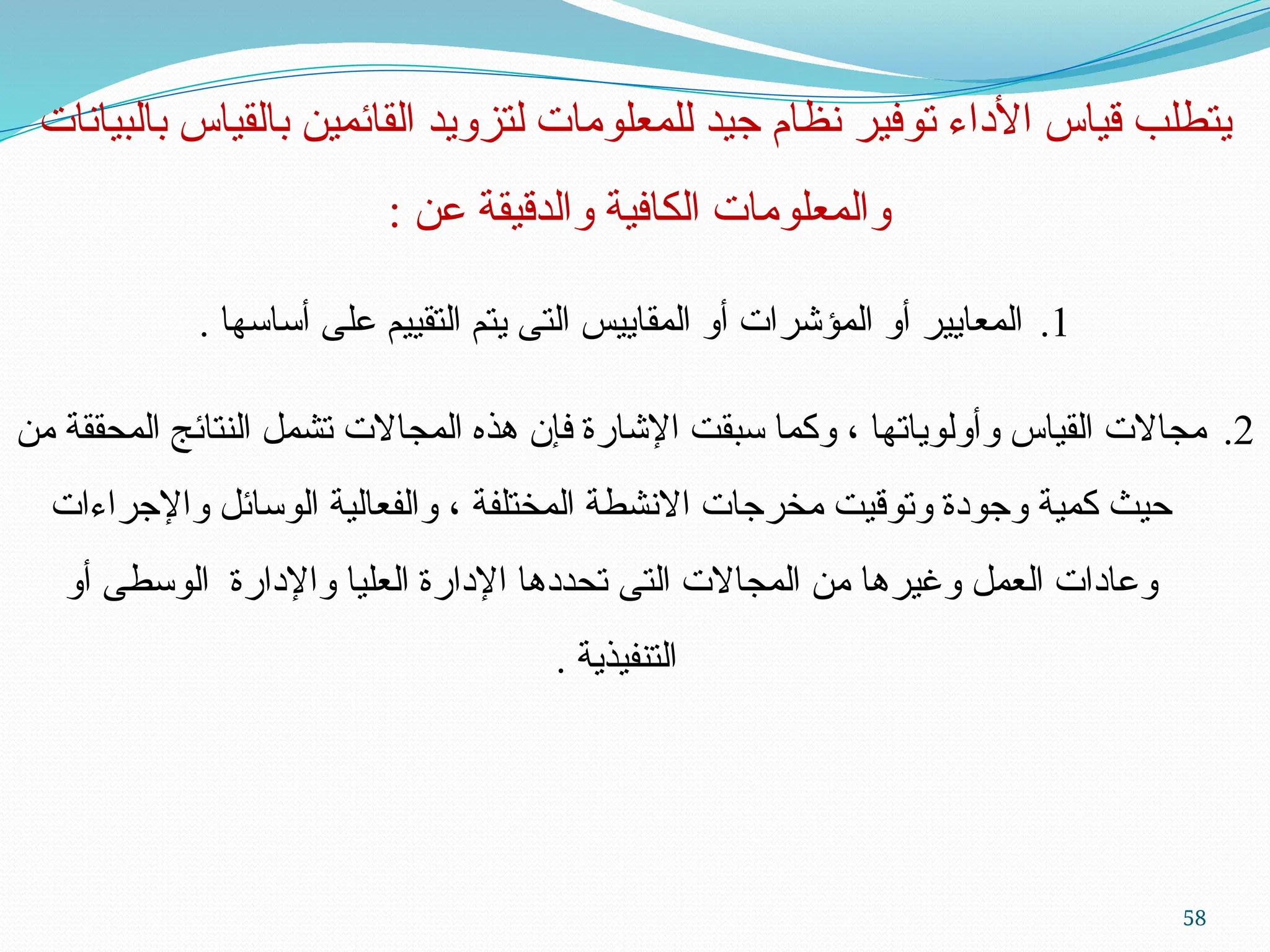 58
‫بالبيانات‬ ‫بالقياس‬ ‫القائمين‬ ‫لتزويد‬ ‫للمعلومات‬ ‫جيد‬ ‫نظام‬ ‫توفير‬ ‫األداء‬ ‫قياس‬ ‫يتطلب‬
: ‫عن‬ ‫والدقيقة‬ ‫الكافية‬ ‫والمعلومات‬
.1
. ‫أساسها‬ ‫على‬ ‫التقييم‬ ‫يتم‬ ‫التى‬ ‫المقاييس‬ ‫أو‬ ‫المؤشرات‬ ‫أو‬ ‫المعايير‬
.2
‫من‬ ‫المحققة‬ ‫النتائج‬ ‫تشمل‬ ‫المجاالت‬ ‫هذه‬ ‫فإن‬ ‫اإلشارة‬ ‫سبقت‬ ‫وكما‬ ، ‫وأولوياتها‬ ‫القياس‬ ‫مجاالت‬
‫واإلجراءات‬ ‫الوسائل‬ ‫والفعالية‬ ، ‫المختلفة‬ ‫االنشطة‬ ‫مخرجات‬ ‫وتوقيت‬ ‫وجودة‬ ‫كمية‬ ‫حيث‬
‫أو‬ ‫الوسطى‬ ‫واإلدارة‬ ‫العليا‬ ‫اإلدارة‬ ‫تحددها‬ ‫التى‬ ‫المجاالت‬ ‫من‬ ‫وغيرها‬ ‫العمل‬ ‫وعادات‬
. ‫التنفيذية‬
 